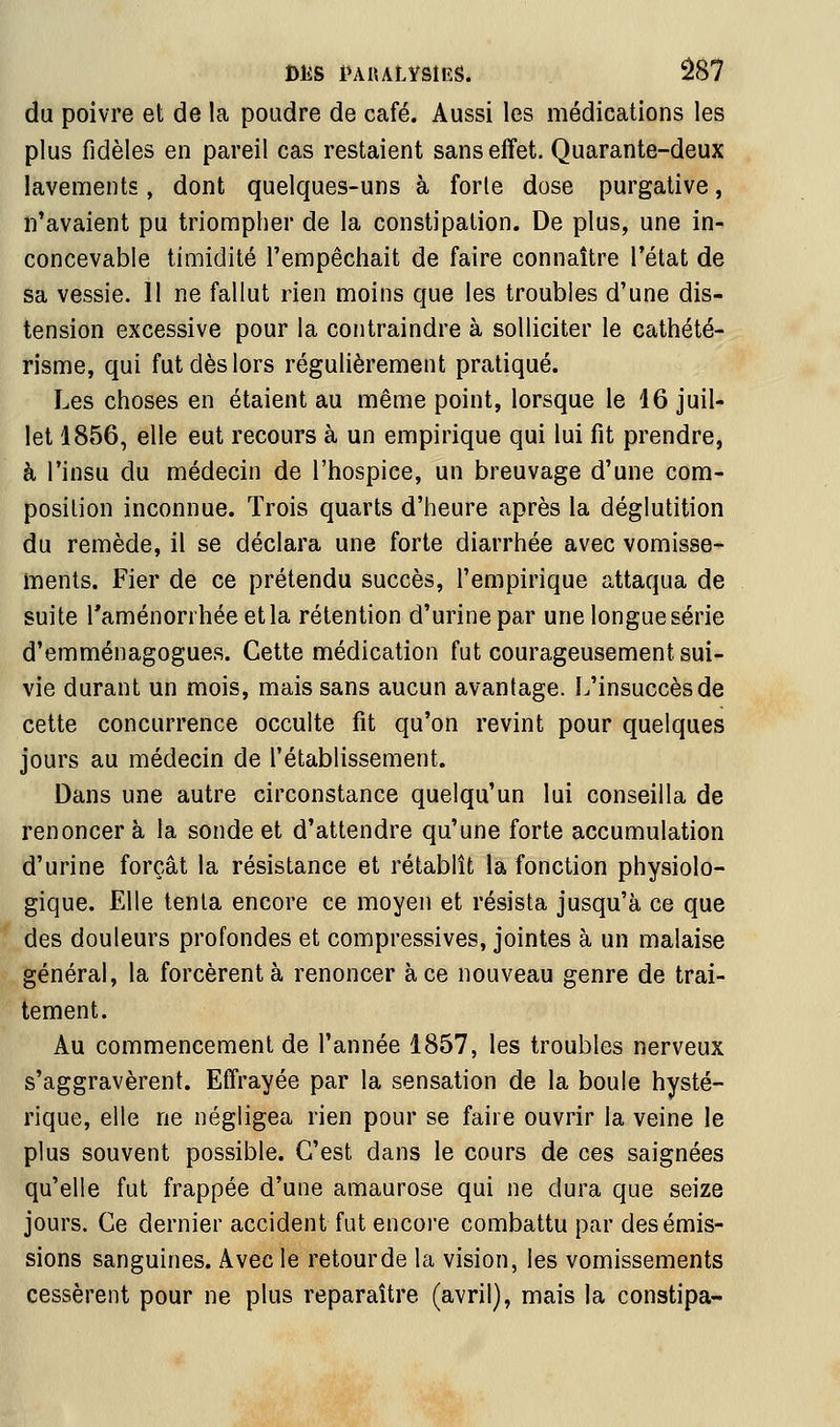 du poivre et de la poudre de café. Aussi les médications les plus fidèles en pareil cas restaient sansefïet. Quarante-deux lavements, dont quelques-uns à forle dose purgative, n'avaient pu triompher de la constipation. De plus, une in^ concevable timidité l'empêchait de faire connaître l'état de sa vessie. 11 ne fallut rien moins que les troubles d'une dis- tension excessive pour la contraindre à solliciter le cathété- risme, qui fut dès lors régulièrement pratiqué. Les choses en étaient au même point, lorsque le 16 juil- let 1856, elle eut recours à un empirique qui lui fit prendre, à l'insu du médecin de l'hospice, un breuvage d'une com- position inconnue. Trois quarts d'heure après la déglutition du remède, il se déclara une forte diarrhée avec vomisse- ments. Fier de ce prétendu succès, l'empirique attaqua de suite Taménorrhéeetla rétention d'urine par une longue série d'emménagogues. Cette médication fut courageusement sui- vie durant un mois, mais sans aucun avantage. L'insuccès de cette concurrence occulte fit qu'on revint pour quelques jours au médecin de l'établissement. Dans une autre circonstance quelqu'un lui conseilla de renoncera la sonde et d'attendre qu'une forte accumulation d'urine forçât la résistance et rétablît la fonction physiolo- gique. Elle tenta encore ce moyen et résista jusqu'à ce que des douleurs profondes et compressives, jointes à un malaise général, la forcèrent à renoncer à ce nouveau genre de trai- tement. Au commencement de l'année 1857, les troubles nerveux s'aggravèrent. Effrayée par la sensation de la boule hysté- rique, elle ne négligea rien pour se faire ouvrir la veine le plus souvent possible. C'est dans le cours de ces saignées qu'elle fut frappée d'une amaurose qui ne dura que seize jours. Ce dernier accident fut encore combattu par des émis- sions sanguines. Avec le retour de la vision, les vomissements cessèrent pour ne plus reparaître (avril), mais la constipa-