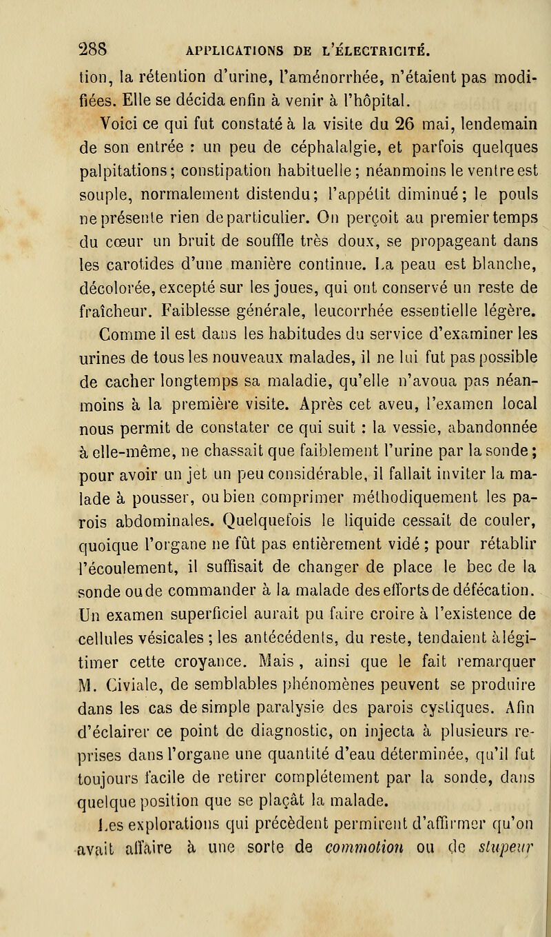 tion, la rétention d'urine, l'aménorrhée, n'étaient pas modi- fiées. Elle se décida enfin à venir à l'hôpital. Voici ce qui fut constaté à la visite du 26 mai, lendemain de son entrée : un peu de céphalalgie, et parfois quelques palpitations; constipation habituelle; néanmoins le ventre est souple, normalement distendu; l'appétit diminué; le pouls ne présente rien de particulier. On perçoit au premier temps du cœur un bruit de souffle très doux, se propageant dans les carotides d'une manière continue. La peau est blanche, décolorée, excepté sur les joues, qui ont conservé un reste de fraîcheur. Faiblesse générale, leucorrhée essentielle légère. Comme il est dans les habitudes du service d'examiner les urines de tous les nouveaux malades, il ne lui fut pas possible de cacher longtemps sa maladie, qu'elle n'avoua pas néan- moins à la première visite. Après cet aveu, l'examen local nous permit de constater ce qui suit : la vessie, abandonnée à elle-même, ne chassait que faiblement l'urine par la sonde ; pour avoir un jet un peu considérable, il fallait inviter la ma- lade à pousser, ou bien comprimer méthodiquement les pa- rois abdominales. Quelquefois le liquide cessait de couler, quoique l'oi'gane ne fût pas entièrement vidé ; pour rétablir l'écoulement, il suffisait de changer de place le bec de la sonde oude commander à la malade des efforts de défécation. Un examen superficiel aurait pu faire croire à l'existence de cellules vésicales ; les antécédents, du reste, tendaient à légi- timer cette croyance. Mais , ainsi que le fait remarquer M. Civiale, de semblables phénomènes peuvent se produire dans les cas de simple paralysie des parois cystiques. Afin d'éclairer ce point de diagnostic, on injecta à plusieurs re- prises dans l'organe une quantité d'eau déterminée, qu'il fut toujours facile de retirer complètement par la sonde, dans quelque position que se plaçât la malade. i.es explorations qui précèdent permirent d'afTii'mor qu'on avait affaire à une sorte de commotion ou de stupeur