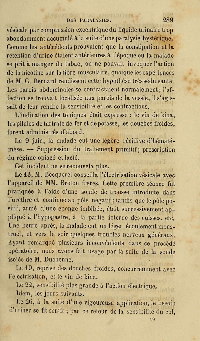 vésicale par compression excentrique du liquide urinaire trop abondamnient accuniulé à la suite d'une paralysie hystérique. Comme les antécédents prouvaient que la constipation et la rétention d'urine étaient antérieures à l'époque où la malade se prit à manger du tabac, on ne pouvait invoquer l'action de la nicotine sur la fibre musculaire, quoique les expéi'iences de M. C. Bernard rendissent cette hypothèse trèsséduisanle. Les parois abdominales se contractaient normalement; l'af- fection se trouvait localisée aux parois de la vessie, il s'agis- sait de leur rendre la sensibilité et les contractions. L'indication des toniques était expresse : le vin de kina, les pilules de tartratede fer et dépotasse, les douches froides, furent administrés d'abord. Le 9 juin, la malade eut une légère récidive d'hématé- mèse. — Suppression du traitement primitif; prescription du régime opiacé et lacté. Cet incident ne se renouvela plus. Le 13, M. Becquerel conseilla l'électrisation vésicale avec l'appareil de MM. Breton frères. Cette première séance fut pratiquée à l'aide d'une sonde de trousse introduite dans l'urèthre et continue au pôle négatif; tandis que le pôle po- sitif, armé d'une éponge imbibée, était successivement ap- pliqué à l'hypogastre, à la partie interne des cuisses, etc. Une heure après, la malade eut un léger écoulement mens- truel, et vers le soir quelques troubles nerveux généraux. Ayant remarqué plusieurs inconvénients dans ce procédé opératoire, nous avons fait usage par la suite de la sonde isolée de M. Duchenne. Le 19, reprise des douches froides, concurremment avec l'électrisation, et le vin de kina. Le 2-2, sensibilité plus grande à l'action électrique. Idem, les jours suivants. Le 26, à la suite d'une vigoureuse application, le besoin d'uriner se fit sentir ; par ce retour de la sensibilité du col, 19