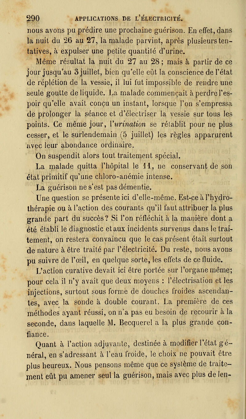 nous avons pu prédire une prochaine guérison. En effet, dans la nuit du 26 au 27, la malade parvint, après plusieurs ten- tatives, à expulser une petite quantité d'urine. Même résultat la nuit du 27 au 28 ; mais à partir de ce jour jusqu'au 3 juillet, bien qu'elle eût la conscience de l'état de réplétion de la vessie, il lui fut impossible de rendre une seule goutte de liquide. La malade commençait à perdre l'es- poir qu'elle avait conçu un instant, lorsque l'on s'empressa de prolonger la séance et d'électriser la vessie sur tous les points. Ce même jour, Vurination se rétablit pour ne plus cesser, et le surlendemain (5 juillet) les règles apparurent avec leur abondance ordinaire. On suspendit alors tout traitement spécial. La malade quitta l'hôpital le 11, ne conservant de son état primitif qu'une chloro-anémie intense. La guérison ne s'est pas démentie. Une question se présente ici d'elle-même. Est-ce à l'hydro- thérapie ou à l'action des courants qu'il faut attribuer la plus grande part du succès? Si l'on réfléchit à la manière dont a été établi le diagnostic et aux incidents survenus dans le trai- tement, on restera convaincu que le cas présent était surtout de nature à être traité par l'électricité. Du reste, nous avons pu suivre de l'œil, en quelque sorte, les effets de ce fluide. L'action curative devait ici être portée sur l'organe même; pour cela il n'y avait que deux moyens : l'électrisation et les injections, surtout sous forme de douches froides ascendan- tes, avec la sonde à double courant. La première de ces méthodes ayant réussi, on n'a pas eu besoin de recourir à la seconde, dans laquelle M. Becquerel a la plus grande con- fiance. Quant à l'action adjuvante, destinée à modifier l'état gé- néral, en s'adressant à l'eau froide, le choix ne pouvait être plus heureux. Nous pensons même que ce système de traite- ment eût pu amener seul la guérison, mais avec plus de len-