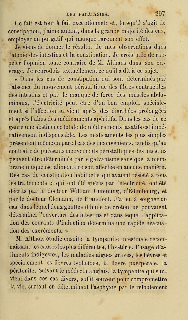 Ce fait est tout à fait exceptionnel ; et, lorsqu'il s'agit de constipation, j'aime autant, dans la grande majorité des cas, employer un purgatif qui manque rarement son effet. Je viens de donner le résultat de mes observations dans l'atonie des intestins et la constipation. Je crois utile de rap- peler l'opinion toute contraire de M. Althaus dans son ou- vrage. Je reproduis textuellement ce qu'il a dit à ce sujet. « Dans les cas de constipation qui sont déterminés par l'absence du mouvement péristaltique des fibres contractiles des intestins et par le manque de force des muscles abdo- minaux, l'électricité peut être d'un bon emploi, spéciale- ment si l'affection survient après des diarrhées prolongées et après l'abus des médicaments apéritifs. Dans les cas de ce genre une abstinence totale de médicaments laxatifs est impé- rativement indispensable. Les médicaments les plus simples présentent même en pareil cas des inconvénients, tandis qu'au contraire de puissants mouvements péristaltiques des intestins peuvent être déterminés par le galvanisme sans que la mem- brane muqueuse alimentaire soit affectée en aucune manière. Des cas de constipation habituelle qui avaient résisté à tous les traitements et qui ont été guéris par l'électricité, ont été décrits par le docteur William Cumming, d'Edimbourg, et par le docteur Clemann, de Francfort. J'ai eu à soigner un cas dans lequel deux gouttes d'huile de croton ne pouvaient déterminer l'ouverture des intestins et dans lequel l'applica- tion des courants d'induction détermina une rapide évacua- tion des excréments. » M. Althaus étudie ensuite la lympanite intestinale recon- naissant les causes les plus différentes, l'hystérie, l'usage d'a- liments indigestes, les maladies aiguës graves, les fièvres et spécialement les fièvres typhoïdes, la fièvre puerpérale, la péritonite. Suivant le médecin anglais, la tympanite qui sur- vient dans ces cas divers, suffit souvent pour compromettre la vie, surtout en déterminant l'asphyxie par le refoulement