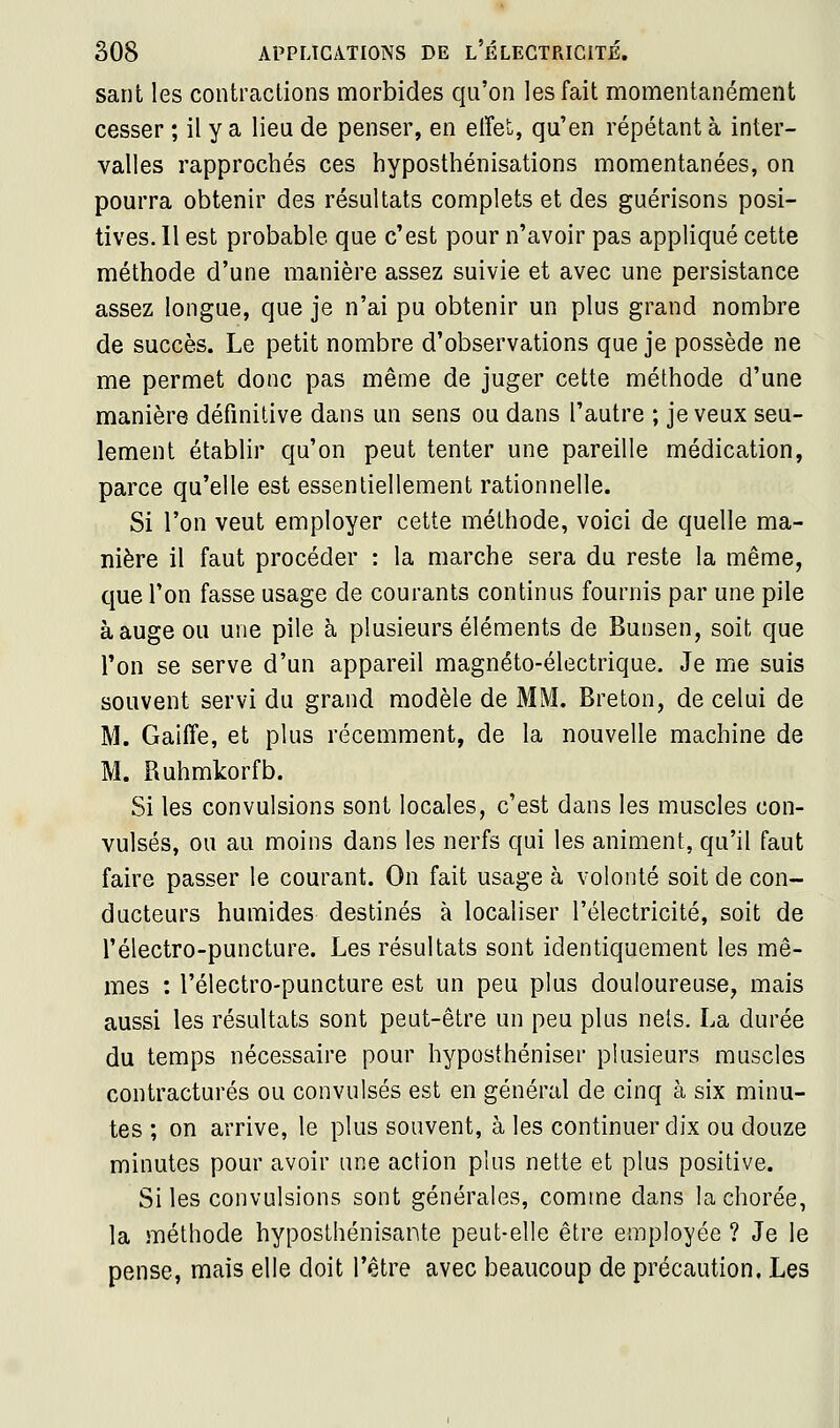 sarit les contractions morbides qu'on les fait momentanément cesser ; il y a lieu de penser, en effet, qu'en répétant à inter- valles rapprochés ces hyposthénisations momentanées, on pourra obtenir des résultats complets et des guérisons posi- tives. Il est probable que c'est pour n'avoir pas appliqué cette méthode d'une manière assez suivie et avec une persistance assez longue, que je n'ai pu obtenir un plus grand nombre de succès. Le petit nombre d'observations que je possède ne me permet donc pas même de juger cette méthode d'une manière définitive dans un sens ou dans l'autre ; je veux seu- lement établir qu'on peut tenter une pareille médication, parce qu'elle est essentiellement rationnelle. Si l'on veut employer cette méthode, voici de quelle ma- nière il faut procéder : la marche sera du reste la même, que l'on fasse usage de courants continus fournis par une pile à auge ou une pile à plusieurs éléments de Bunsen, soit que l'on se serve d'un appareil magnéto-électrique. Je me suis souvent servi du grand modèle de MM. Breton, de celui de M. Gaiffe, et plus récemment, de la nouvelle machine de M. Piuhmkorfb. Si les convulsions sont locales, c'est dans les muscles con- vulsés, ou au moins dans les nerfs qui les animent, qu'il faut faire passer le courant. On fait usage à volonté soit de con- ducteurs humides destinés à localiser l'électricité, soit de l'électro-puncture. Les résultats sont identiquement les mê- mes : l'électro-puncture est un peu plus douloureuse, mais aussi les résultats sont peut-être un peu plus nels. La durée du temps nécessaire pour hyposthéniser plusieurs muscles contractures ou convulsés est en général de cinq à six minu- tes ; on arrive, le plus souvent, à les continuer dix ou douze minutes pour avoir une action plus nette et plus positive. Si les convulsions sont générales, comme dans la chorée, la méthode hyposthénisante peut-elle être employée ? Je le pense, mais elle doit l'être avec beaucoup de précaution. Les