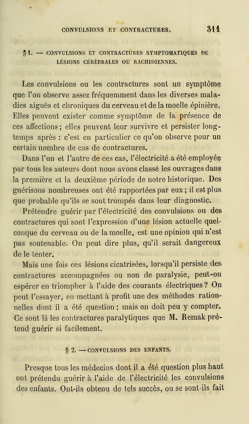 §1. — CONVULSIONS ET CONTRACTURES SYMPTOMATIQUES DE LÉSIONS CÉRÉBRALES OU RAGHIDIENNES. Les convulsions ou les contractures sont un symptôme que l'on observe assez fréquemment dans les diverses mala- dies aiguës et chroniques du cerveau et de la moelle épinière. Elles peuvent exister comme symptôme de la présence de ces affections ; elles peuvent leur survivre et persister long- temps après : c'est en particulier ce qu'on observe pour un certain nombre de cas de contractures. Dans l'un et l'autre de ces cas, l'électricité a été employée par tous les auteurs dont nous avons classé les ouvrages dans la première et la deuxième période de notre historique. Des guérisons nombreuses ont été rapportées par eux ; il est plus que probable qu'ils se sont trompés dans leur diagnostic. Prétendre guérir par l'électricité des convulsions ou des contractures qui sont l'expression d'une lésion actuelle quel- conque du cerveau ou de la moelle, est une opinion qui n'est pas soutenable. On peut dire plus, qu'il serait dangereux de le tenter. Mais une fois ces lésions cicatrisées, lorsqu'il persiste des contractures accompagnées ou non de paralysie, peut-on espérer en triompher à l'aide des courants électriques? On peut l'essayer, en mettant à profit une des méthodes ration- nelles dont il a été question ; mais on doit peu y compter. Ce sont là les contractures paralytiques que M. Remak pré- tend guérir si facilement. &' § 2. — CONVULSIONS DES ENFANTS. Presque tous les médecins dont il a été question plus haut ont prétendu guérir à l'aide de l'électricité les convulsions des enfants. Ont-ils obtenu de tels siiçcès, ou se sont-ils fait