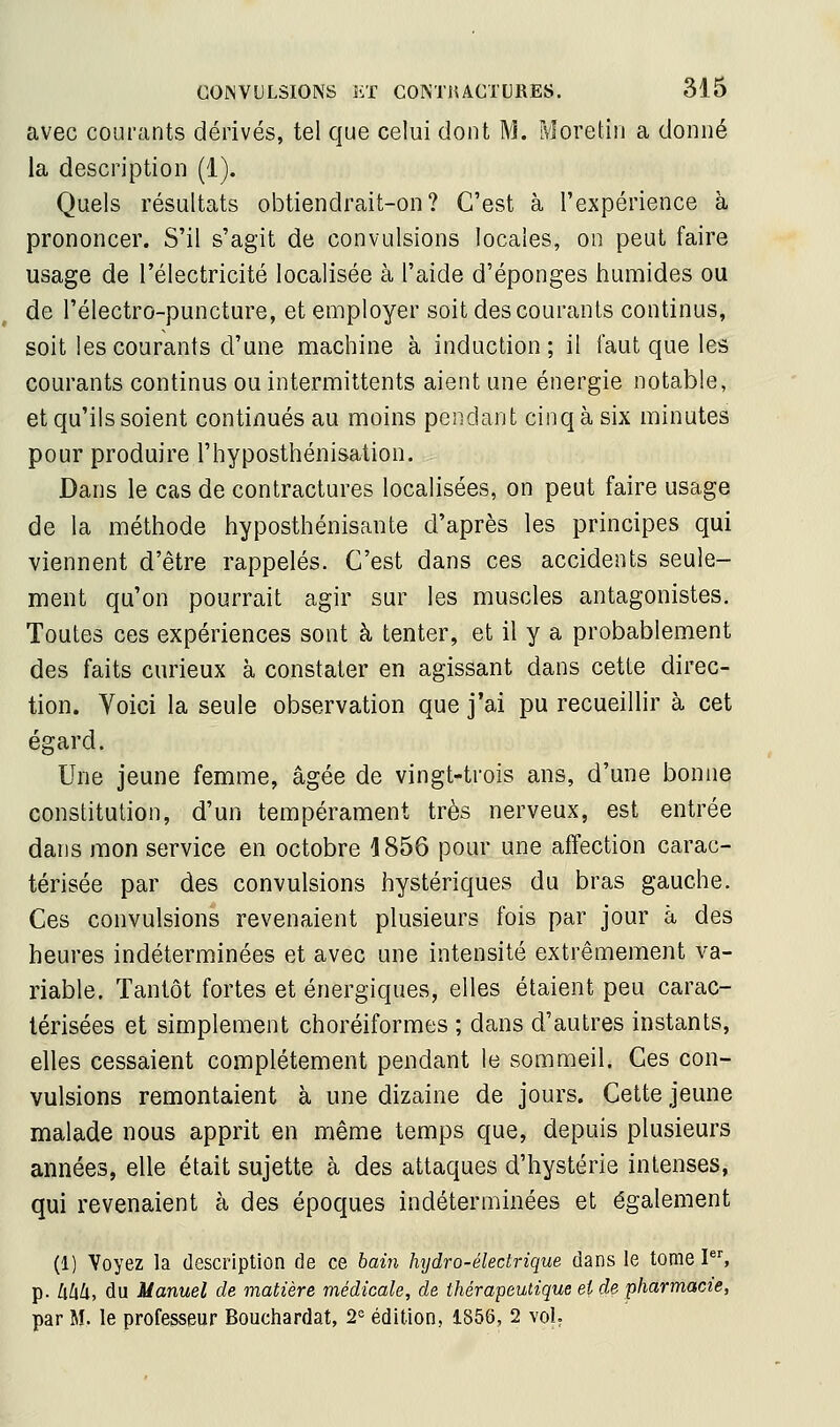 avec courants dérivés, tel que celui dont M. Moretin a donné la description (1), Quels résultats obtiendrait-on? C'est à l'expérience à prononcer. S'il s'agit de convulsions locales, on peut faire usage de l'électricité localisée à l'aide d'épongés humides ou de l'électro-puncture, et employer soit des courants continus, soit les courants d'une machine à induction; il faut que les courants continus ou intermittents aient une énergie notable, et qu'ils soient continués au moins pendant cinq à six minutes pour produire l'hyposthénisation. Dans le cas de contractures localisées, on peut faire usage de la méthode hyposthénisante d'après les principes qui viennent d'être rappelés. C'est dans ces accidents seule- ment qu'on pourrait agir sur les muscles antagonistes. Toutes ces expériences sont à tenter, et il y a probablement des faits curieux à constater en agissant dans cette direc- tion. Voici la seule observation que j'ai pu recueillir à cet égard. Une jeune femme, âgée de vingt-trois ans, d'une bonne constitution, d'un tempérament très nerveux, est entrée dans mon service en octobre 1856 pour une affection carac- térisée par des convulsions hystériques du bras gauche. Ces convulsions revenaient plusieurs fois par jour à des heures indéterminées et avec une intensité extrêmement va- riable. Tantôt fortes et énergiques, elles étaient peu carac- térisées et simplement choréiformes ; dans d'autres instants, elles cessaient complètement pendant le sommeil. Ces con- vulsions remontaient à une dizaine de jours. Cette jeune malade nous apprit en même temps que, depuis plusieurs années, elle était sujette à des attaques d'hystérie intenses, qui revenaient à des époques indéterminées et également (1) Voyez la description de ce bain hijdro-électrique dans le tome P% p. !xhk, du Manuel de matière médicale, de thérapeutique et de pharmacie, par M. le professeur Bouchardat, 2= édition, 1S56, 2 vol.