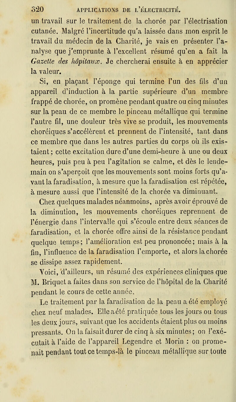 un travail sur le traitement de la chorée par Télectrisation cutanée. Malgré l'incertitude qu'a laissée dans mon esprit le travail du médecin de la Charité, je vais en présenter l'a- nalyse que j'emprunte à l'excellent résumé qu'en a fait la Gazette des hôpitaux. Je chercherai ensuite à en apprécier la valeur. Si, en plaçant l'éponge qui termine l'un des fils d'un appareil d'induction à la partie supérieure d'un membre frappé de chorée, on promène pendant quatre ou cinq minutes sur la peau de ce membre le pinceau métallique qui termine l'autre fil, une douleur très vive se produit, les mouvements choréiques s'accélèrent et prennent de l'intensité, tant dans ce membre que dans les autres parties du corps où ils exis- taient ; cette excitation dure d'une demi-heure à une ou deux heures, puis peu à peu l'agitation se calme, et dès le lende- main on s'aperçoit que les mouvements sont moins forts qu'a- vant la faradisation, à mesure que la faradisation est répétée, à mesure aussi que l'intensité de la chorée va diminuant. Chez quelques malades néanmoins, après avoir éprouvé de la diminution, les mouvements choréiques reprennent de l'énergie dans l'intervalle qui s'écoule entre deux séances de faradisation, et la chorée offre ainsi de la résistance pendant quelque temps; l'amélioration est peu prononcée; mais à la fin, l'influence de la faradisation l'emporte, et alors la chorée se dissipe assez rapidement. Voici, d'ailleurs, un résumé des expériences cliniques que M. Briquet a faites dans son service de l'hôpital de la Charité pendant le cours de cette année. Le traitement par la faradisation de la peau a été employé chez neuf malades. Elleaété pratiquée tous les jours ou tous les deux jours, suivant que les accidents étaient plus ou moins pressants. On la faisait durer de cinq à six minutes ; on l'exé- cutait à l'aide de l'appareil Legendre et Morin : on prome- nait pendant tout ce temps-là le pinceau métallique sur toute