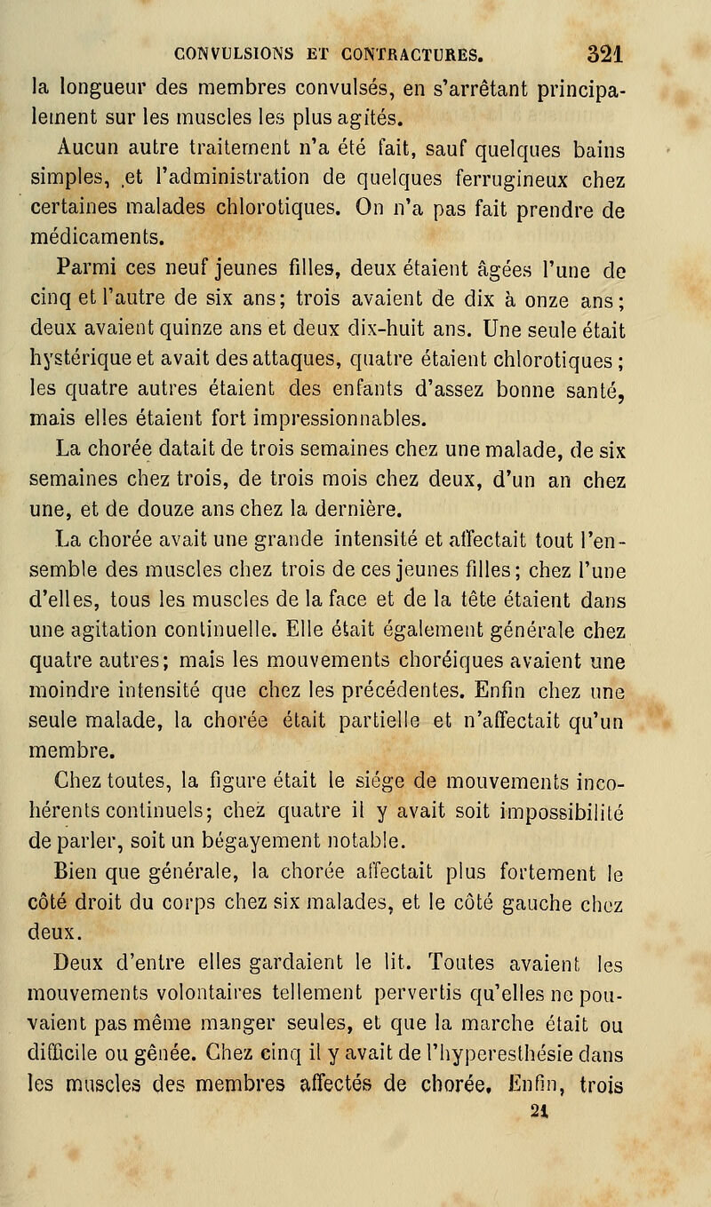 la longueur des membres convulsés, en s'arrêtant principa- lement sur les muscles les plus agités. Aucun autre traitement n'a été fait, sauf quelques bains simples, et l'administration de quelques ferrugineux chez certaines malades chlorotiques. On n'a pas fait prendre de médicaments. Parmi ces neuf jeunes filles, deux étaient âgées l'une de cinq et l'autre de six ans; trois avaient de dix à onze ans; deux avaient quinze ans et deux dix-huit ans. Une seule était hystérique et avait des attaques, quatre étaient chlorotiques ; les quatre autres étaient des enfants d'assez bonne santé, mais elles étaient fort impressionnables. La chorée datait de trois semaines chez une malade, de six semaines chez trois, de trois mois chez deux, d'un an chez une, et de douze ans chez la dernière. La chorée avait une grande intensité et affectait tout l'en- semble des muscles chez trois de ces jeunes filles; chez l'une d'elles, tous les muscles de la face et de la tête étaient dans une agitation continuelle. Elle était également générale chez quatre autres; mais les mouvements choréiques avaient une moindre intensité que chez les précédentes. Enfin chez une seule malade, la chorée était partielle et n'affectait qu'un membre. Chez toutes, la figure était le siège de mouvements inco- hérents continuels; chez quatre il y avait soit impossibilité de parler, soit un bégayement notable. Bien que générale, la chorée affectait plus fortement le côté droit du corps chez six malades, et le côté gauche chez deux. Deux d'entre elles gardaient le lit. Toutes avaient les mouvements volontaires tellement pervertis qu'elles ne pou- vaient pas même manger seules, et que la marche était ou difficile ou gênée. Chez cinq il y avait de l'hyperesthésie dans les muscles des membres affectés de chorée. Enfin, trois 21