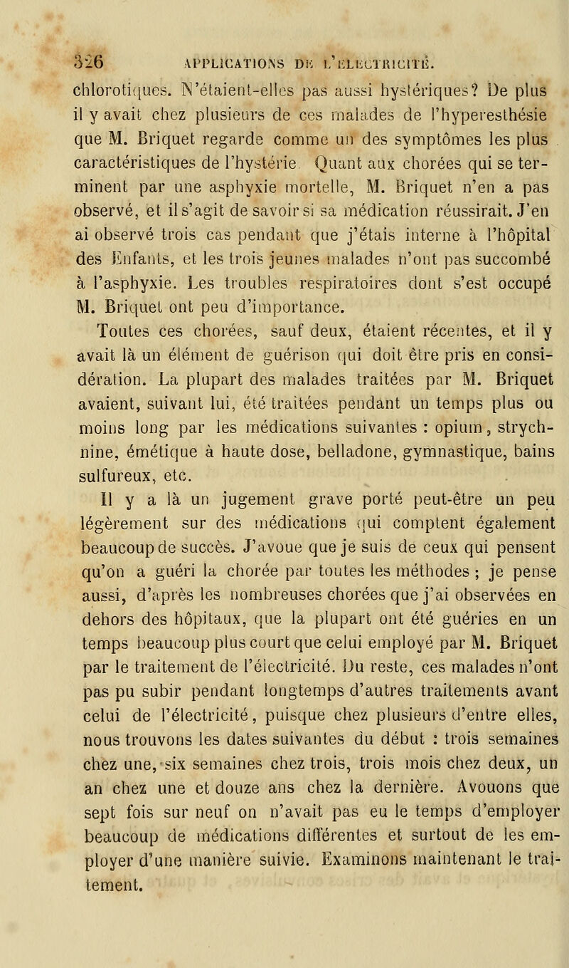 3i6 AlTLiCATlOrSS DH l/l'LlLUTKlCriÉ. chloroti([ues. N'étaienl-elles pas aussi hystériques? De plus il y avait chez plusieurs de ces malades de l'hypereslhésie que M. Briquet regarde comme un des symptômes les plus . caractéristiques de l'hystérie Quant aux chorées qui se ter- minent par une asphyxie mortelle, M. Briquet n'en a pas observé, et il s'agit de savoir si sa médication réussirait. J'en ai observé trois cas pendant que j'étais interne à l'hôpital des Enfants, et les trois jeunes malades n'ont pas succombé à l'asphyxie. Les troubles respiratoires dont s'est occupé M. Briquet ont peu d'importance. Toutes ces chorées, sauf deux, étaient récentes, et il y avait là un élément de guérison qui doit être pris en consi- dération. La plupart des malades traitées par M. Briquet avaient, suivant lui, été traitées pendant un temps plus ou moins long par les médications suivantes : opium, strych- nine, émétique à haute dose, belladone, gymnastique, bains sulfureux, etc. Il y a là un jugement grave porté peut-être un peu légèrement sur des tnédications (|ui comptent également beaucoup de succès. J'avoue que je suis de ceux qui pensent qu'on a guéri la chorée par toutes les méthodes ; je pense aussi, d'après les nombreuses chorées que j'ai observées en dehors des hôpitaux, que la plupart ont été guéries en un temps beaucoup plus court que celui employé par M. Briquet par le traitement de l'électricité. Du reste, ces malades n'ont pas pu subir pendant longtemps d'autres traitements avant celui de l'électricité, puisque chez plusieurs d'entre elles, nous trouvons les dates suivantes du début : trois semaines chez une, six semaines chez trois, trois mois chez deux, un an chez une et douze ans chez la dernière. Avouons que sept fois sur neuf on n'avait pas eu le temps d'employer beaucoup de médications différentes et surtout de les em- ployer d'une manière suivie. Examinons maintenant le trai- tement.