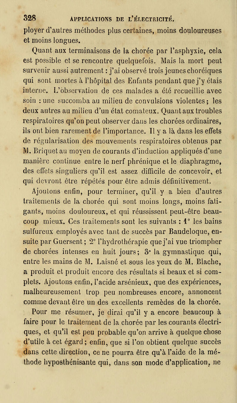 ployer d'autres méthodes plus certaines, moins douloureuses et moins longues. Quant aux terminaisons de la chorée par l'asphyxie, cela est possible et se rencontre quelquefois. Mais la mort peut survenir aussi autrement : j'ai observé trois jeunes choréiques qui sont mortes à l'hôpital des Enfants pendant que j'y étais interne. L'observation de ces malades a été recueillie avec soin : une succomba au milieu de convulsions violentes; les deux autres au milieu d'un état comateux. Quant aux troubles respiratoires qu'on peut observer dans les chorées ordinaires, ils ont bien rarement de l'importance. Il y a là dans les effets de régularisation des mouvements respiratoires obtenus par M. Briquet au moyen de courants d'induction appliqués d'une manière continue entre le nerf phrénique et le diaphragme, des effets singuliers qu'il est assez difficile de concevoir, et qui devront être répétés pour être admis définitivement. Ajoutons enfin, pour terminer, qu'il y a bien d'autres traitements de la chorée qui sont moins longs, moins fati- gants, moins douloureux, et qui réussissent peut-être beau- coup mieux. Ces traitements sont les suivants : 1° les bains sulfureux employés avec tant de succès par Baudeloque, en- suite par Guersent ; 2° l'hydrothérapie que j'ai vue triompher de chorées intenses en huit jours; 3° la gymnastique qui, entre les mains de M. Laisné et sous les yeux de M. Blache, a produit et produit encore des résultats si beaux et si com- plets. Ajoutons enfin, l'acide arsénieux, que des expériences, malheureusement trop peu nombreuses encore, annoncent comme devant être un des excellents remèdes de la chorée. Pour me résumer, je dirai qu'il y a encore beaucoup à faire pour le traitement de la chorée par les courants électri- ques, et qu'il est peu probable qu'on arrive à quelque chose d'utile à cet égard; enfin, que si l'on obtient quelque succès dans cette direction, ce ne pourra être qu'à l'aide de la mé- thode hyposthénisante qui, dans son mode d'application, ne