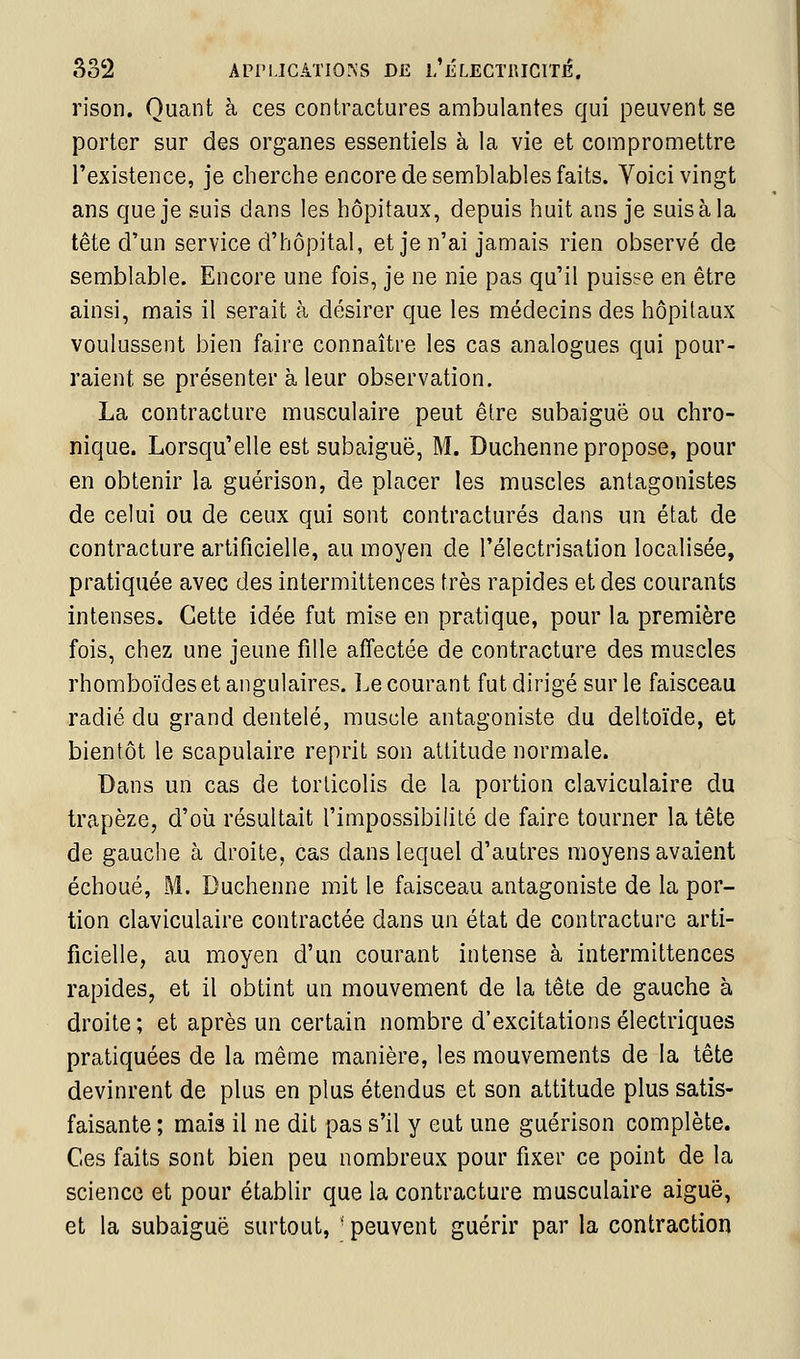 rison. Quant à ces contractures ambulantes qui peuvent se porter sur des organes essentiels à la vie et compromettre l'existence, je cherche encore de semblables faits. Voici vingt ans que je suis dans les hôpitaux, depuis huit ans je suis à la tête d'un service d'hôpital, et je n'ai jamais rien observé de semblable. Encore une fois, je ne nie pas qu'il puisse en être ainsi, mais il serait à désirer que les médecins des hôpitaux voulussent bien faire connaître les cas analogues qui pour- raient se présenter à leur observation. La contracture musculaire peut êlre subaiguê ou chro- nique. Lorsqu'elle est subaiguë, M. Duchenne propose, pour en obtenir la guérison, de placer les muscles antagonistes de celui ou de ceux qui sont contractures dans un état de contracture artificielle, au moyen de l'électrisation localisée, pratiquée avec des intermittences très rapides et des courants intenses. Cette idée fut mise en pratique, pour la première fois, chez une jeune fille affectée de contracture des muscles rhomboïdes et angulaires. Le courant fut dirigé sur le faisceau radié du grand dentelé, muscle antagoniste du deltoïde, et bientôt le scapulaire reprit son attitude normale. Dans un cas de torticolis de la portion claviculaire du trapèze, d'oii résultait l'impossibilité de faire tourner la tête de gauche à droite, cas dans lequel d'autres moyens avaient échoué, M. Duchenne mit le faisceau antagoniste de la por- tion claviculaire contractée dans un état de contracture arti- ficielle, au moyen d'un courant intense à intermittences rapides, et il obtint un mouvement de la tête de gauche à droite ; et après un certain nombre d'excitations électriques pratiquées de la même manière, les mouvements de la tête devinrent de plus en plus étendus et son attitude plus satis- faisante ; mais il ne dit pas s'il y eut une guérison complète. Ces faits sont bien peu nombreux pour fixer ce point de la science et pour établir que la contracture musculaire aiguë, et la subaiguë surtout, ' peuvent guérir par la contraction