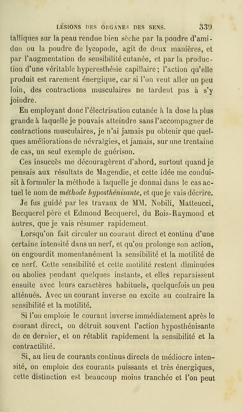 talliques sur la peau rendue bien sèche par la poudre d'ami- don ou la poudre de lycopode, agit de deux manières, et par l'augmentation de sensibilité cutanée, et par la produc- tion d'une véritable hyperesthésie capillaire; l'action qu'elle produit est rarement énergique, car si l'on veut aller un peu loin, des contractions musculaires ne tardent pas à s'y joindre. En employant donc l'électrisation cutanée à la dose la plus grande à laquelle je pouvais atteindre sans l'accompagner de contractions musculaires, je n'ai jamais pu obtenir que quel- ques améliorations de névralgies, et jamais, sur une trentaine de cas, un seul exemple de guérison. Ces insuccès me découragèrent d'abord, surtout quand je pensais aux résultats de xMagendie, et cette idée me condui- sit à formuler la méthode à laquelle je donnai dans le cas ac- tuel le nom de méthode hyposthénisante, et que je vais décrire. Je fus guidé par les travaux de MM. Nobili, Matteucci, Becquerel père et Edmond Becquerel, du Bois-Raymond et autres, que je vais résumer rapidement. Lorsqu'on fait circuler un courant direct et continu d'une certaine intensité dans un nerf, et qu'on prolonge son action, on engourdit momentanément la sensibilité et la motilité de ce nerf. Cette sensibilité et cette motilité restent diminuées ou abolies pendant quelques instants, et elles reparaissent ensuite avec leurs caractères habituels, quelquefois un peu atténués. Avec un courant inverse on excite au contraire la sensibilité et la motilité. Si l'on emploie le courant inverse immédiatement après le courant direct, on détruit souvent l'action hyposthénisante de ce dernier, et on rétablit rapidement la sensibilité et la contractilité. Si, au lieu de courants continus directs de médiocre inten- sité, on emploie des courants puissants et très énergiques, cette distinction est beaucoup moins tranchée et l'on peut