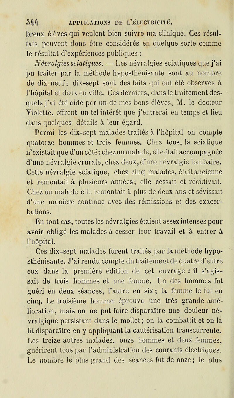 breux élèves qui veulent bien suivre ma clinique. Ces résul- tats peuvent donc être considérés en quelque sorte comme le résultat d'expériences publiques : Névralgies sciatigues. —Les névralgies sciatiques que j'ai pu traiter par la méthode hyposthénisante sont au nombre de dix-neuf; dix-sept sont des faits qui ont été observés à l'hôpital et deux en ville. Ces derniers, dans le traitement des- quels j'ai été aidé par un de mes bons élèves, M. le docteur Violette, offrent un tel intérêt que j'entrerai en temps et lieu dans quelques détails à leur égard. Parmi les dix-sept malades traités à l'hôpital on compte quatorze bornâmes et trois femmes. Chez tous, la sciatique n'existait que d'un côté; chez un malade, elleétait accompagnée d'une névralgie crurale, chez deux, d'une névralgie lombaire. Cette névralgie sciatique, chez cinq malades, était ancienne et remontait à plusieurs années; elle cessait et récidivait. Chez un malade elle remontait à plus de deux ans et sévissait d'une manière continue avec des rémissions et des exacer- bations. En tout cas, toutes les névralgies étaient assez intenses pour avoir obligé les malades à cesser leur travail et à entrer à l'hôpital. Ces dix-sept malades furent traités par la méthode hypo- sthénisante. J'ai rendu compte du traitement de quatre d'entre eux dans la première édition de cet ouvrage : il s'agis- sait de trois hommes et une femme. Un des hommes fut guéri en deux séances, l'autre en six ; la femme le fut en cinq. Le troisième homme éprouva une très grande amé- lioration, mais on ne put faire disparaître une douleur né- vralgique persistant dans le mollet ; on la combattit et on la fit disparaître en y appliquant la cautérisation transcurrente. Les treize autres malades, onze hommes et deux femmes, guérirent tous par l'administration des courants électriques. Le nombre le plus grand des séances fut de onze; le plus