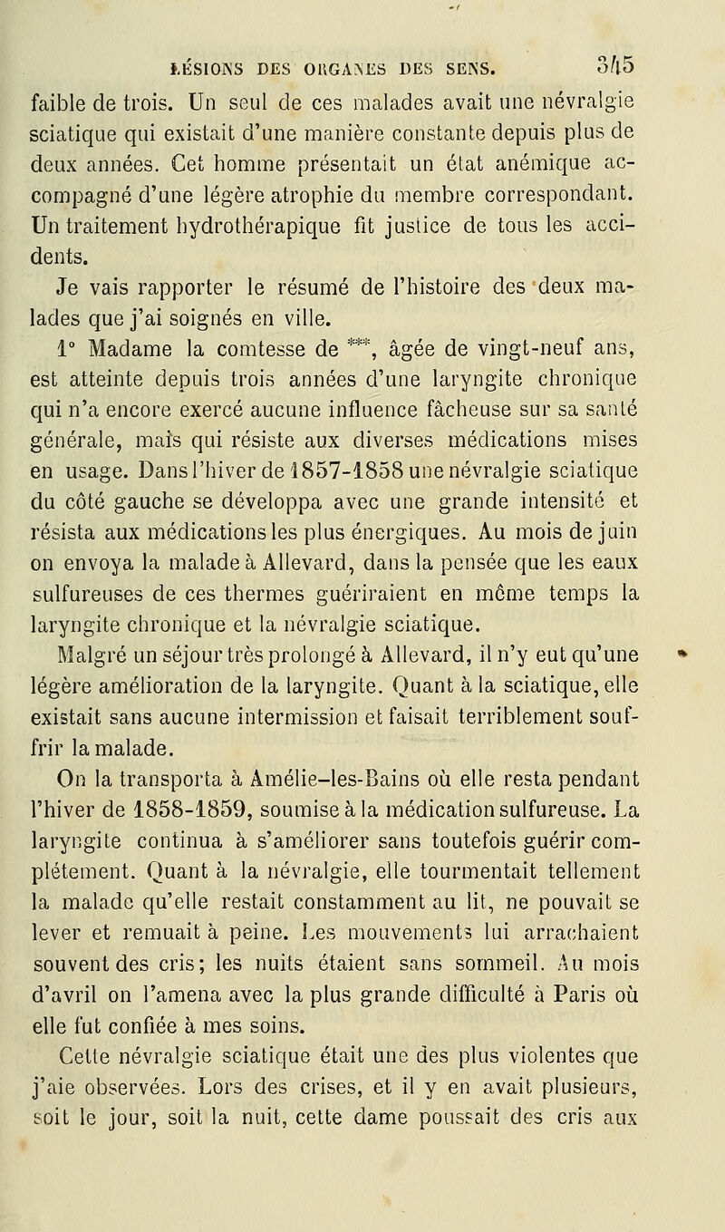 faible de trois. Un seul de ces malades avait une névralgie sciatique qui existait d'une manière constante depuis plus de deux années. Cet honime présentait un état anémique ac- compagné d'une légère atrophie du membre correspondant. Un traitement hydrothérapique fit justice de tous les acci- dents. Je vais rapporter le résumé de l'histoire des deux ma- lades que j'ai soignés en ville. 1 Madame la comtesse de ***, âgée de vingt-neuf ans, est atteinte depuis trois années d'une laryngite chronique qui n'a encore exercé aucune influence fâcheuse sur sa santé générale, mais qui résiste aux diverses médications mises en usage. Dansl'hiver de 1857-1858 une névralgie sciatique du côté gauche se développa avec une grande intensité et résista aux médications les plus énergiques. Au mois de juin on envoya la malade à Allevard, dans la pensée que les eaux sulfureuses de ces thermes guériraient en môme temps la laryngite chronique et la névralgie sciatique. Malgré un séjour très prolongé à Allevard, il n'y eut qu'une légère amélioration de la laryngite. Quant à la sciatique, elle existait sans aucune intermission et faisait terriblement souf- frir la malade. On la transporta à Amélie-les-Bains oii elle resta pendant l'hiver de 1858-1859, soumise à la médication sulfureuse. La laryngite continua à s'améliorer sans toutefois guérir com- plètement. Quant à la névralgie, elle tourmentait tellement la malade qu'elle restait constamment au lit, ne pouvait se lever et remuait à peine. Les mouvements lui arrachaient souvent des cris; les nuits étaient sans sommeil. Au mois d'avril on l'amena avec la plus grande difficulté à Paris où elle fut confiée à mes soins. Cette névralgie sciatique était une des plus violentes que j'aie observées. Lors des crises, et il y en avait plusieurs, soit le jour, soit la nuit, cette dame poussait des cris aux