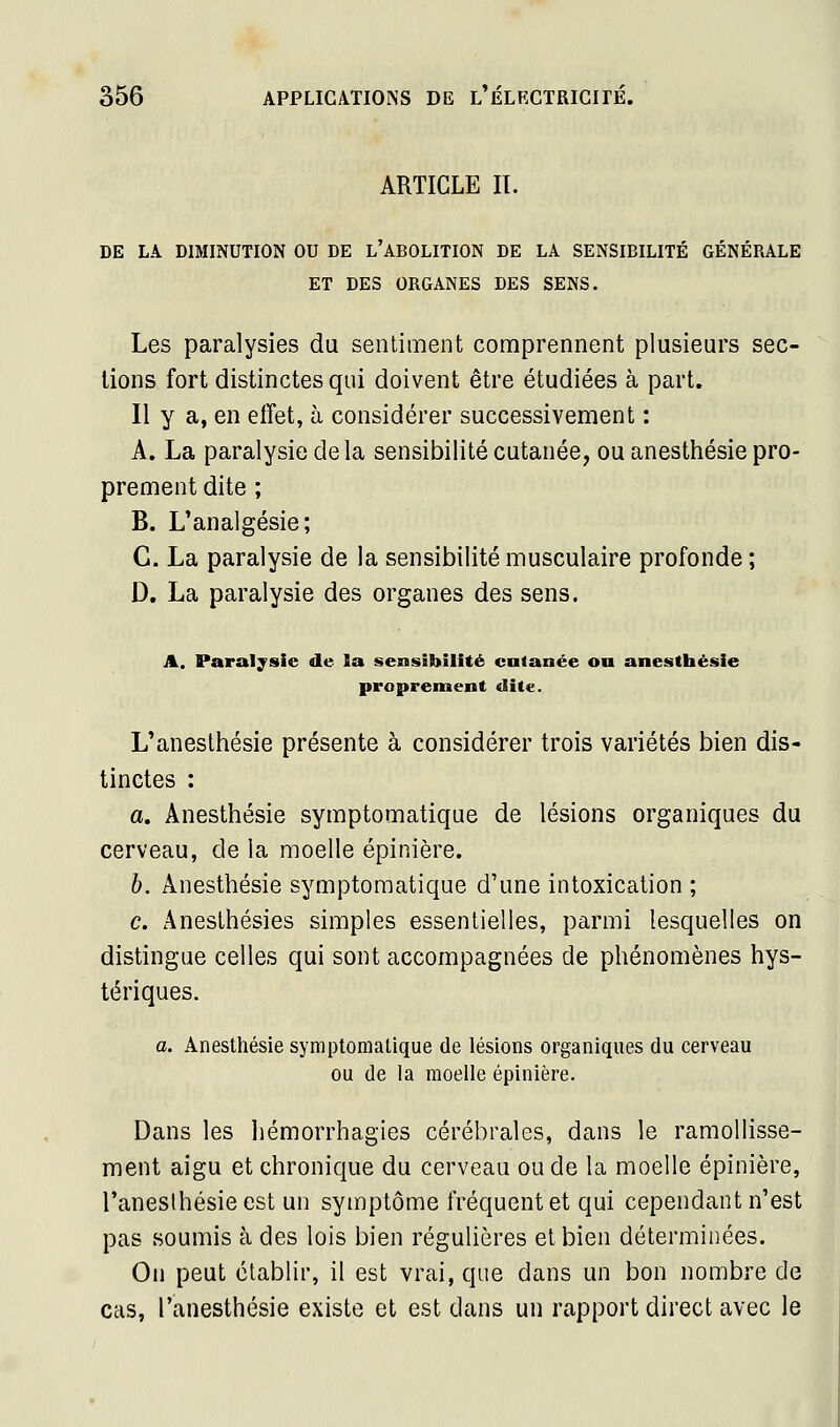 ARTICLE II. DE LA DIMINUTION OU DE l'ABOLITION DE LA SENSIBILITÉ GÉNÉRALE ET DES ORGANES DES SENS. Les paralysies du sentiment comprennent plusieurs sec- lions fort distinctes qui doivent être étudiées à part. Il y a, en effet, à considérer successivement : A. La paralysie delà sensibilité cutanée, ou anesthésie pro- prement dite ; B. L'analgésie; C. La paralysie de la sensibilité musculaire profonde ; D. La paralysie des organes des sens. A. Paralysie de la sensibilité cutanée ou anesthésie proprement dite. L'anesthésie présente à considérer trois variétés bien dis- tinctes : a. Anesthésie symptomatique de lésions organiques du cerveau, de la moelle épinière. b. Anesthésie symptomatique d'une intoxication ; c. Anesthésies simples essentielles, parmi lesquelles on distingue celles qui sont accompagnées de phénomènes hys- tériques. a. Anesthésie symptomatique de lésions organiques du cerveau ou de la moelle épinière. Dans les hémorrhagies cérébrales, dans le ramollisse- ment aigu et chronique du cerveau ou de la moelle épinière, l'aneslhésieest un symptôme fréquent et qui cependant n'est pas soumis à des lois bien régulières et bien déterminées. On peut établir, il est vrai, que dans un bon nombre de cas, l'anesthésie existe et est dans un rapport direct avec le