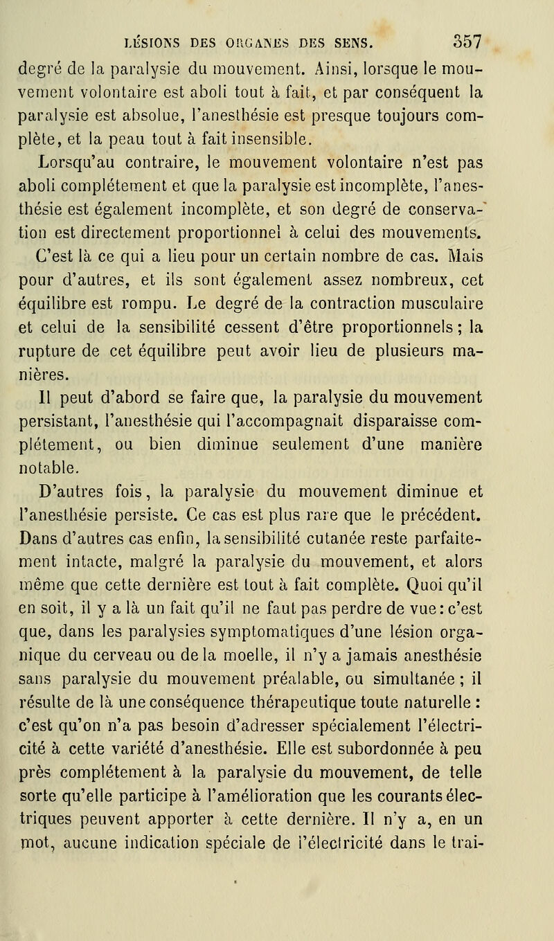 degré de la paralysie du mouvement. Ainsi, lorsque le mou- vement volontaire est aboli tout à fait, et par conséquent la paralysie est absolue, l'aneslhésie est presque toujours com- plète, et la peau tout à fait insensible. Lorsqu'au contraire, le mouvement volontaire n'est pas aboli complètement et que la paralysie est incomplète, l'anes- thésie est également incomplète, et son degré de conserva- tion est directement proportionnel à celui des mouvements. C'est là ce qui a lieu pour un certain nombre de cas. Mais pour d'autres, et ils sont également assez nombreux, cet équilibre est rompu. Le degré de la contraction musculaire et celui de la sensibilité cessent d'être proportionnels ; la rupture de cet équilibre peut avoir lieu de plusieurs ma- nières. 11 peut d'abord se faire que, la paralysie du mouvement persistant, l'anesthésie qui l'accompagnait disparaisse com- plètement, ou bien diminue seulement d'une manière notable. D'autres fois, la paralysie du mouvement diminue et l'anesthésie persiste. Ce cas est plus rare que le précédent. Dans d'autres cas enfin, la sensibilité cutanée reste parfaite- ment intacte, malgré la paralysie du mouvement, et alors même que cette dernière est tout à fait complète. Quoi qu'il en soit, il y a là un fait qu'il ne faut pas perdre de vue : c'est que, dans les paralysies symptomatiques d'une lésion orga- nique du cerveau ou delà moelle, il n'y a jamais anesthésie sans paralysie du mouvement préalable, ou simultanée ; il résulte de là une conséquence thérapeutique toute naturelle : c'est qu'on n'a pas besoin d'adresser spécialement l'électri- cité à cette variété d'anesthésie. Elle est subordonnée à peu près complètement à la paralysie du mouvement, de telle sorte qu'elle participe à l'amélioration que les courants élec- triques peuvent apporter à cette dernière. Il n'y a, en un îTiot, aucune indication spéciale de i'éleclricité dans le Irai-