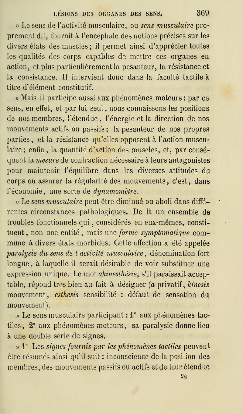» Le sens de l'activité musculaire, ou sens musculaire pro- prement dit, fournit à l'encéphale des notions précises sur les divers états des muscles ; il permet ainsi d'apprécier toutes les qualités des corps capables de mettre ces organes en action, et plus particulièrement la pesanteur, la résistance et la consistance. 11 intervient donc dans la faculté tactile à titre d'élément constitutif. » Mais il participe aussi aux phénomènes moteurs: par ce sens, en effet, et par lui seul, nous connaissons les positions de nos membres, l'étendue, l'énergie et la direction de nos mouvements actifs ou passifs ; la pesanteur de nos propres parties, et la résistance qu'elles opposent à l'action muscu- laire; enfin , la quantité d'action des muscles, et, par consé- quent la mesure de contraction nécessaire à leurs antagonistes pour maintenir l'équilibre dans les diverses attitudes du corps ou assurer la régularité des mouvements, c'est, dans l'économie, une sorte de dynamomètre. » Le sens musculaire peut être diminué ou aboli dans diffé- rentes circonstances pathologiques. De là un ensemble de troubles fonctionnels qui, considérés en eux-mêmes, consti- tuent , non une entité, mais une forme symptomatique com- mune à divers états morbides. Cette affection a été appelée •paralysie du sens de l'activité musculaire ^ dénomination fort longue, à laquelle il serait désirable de voir substituer une expression unique. Le moi akinesthésie, s'il paraissait accep- table, répond très bien au fait à désigner (a privatif, kinesis mouvement, esthesis sensibilité : défaut de sensation du mouvement). » Le sens musculaire participant : 1° aux phénomènes tac- tiles, 2° aux phénomènes moteurs, sa paralysie donne lieu à une double série de signes. » 1° Les signes fournis par les phénomènes tactiles peuvent être résumés ainsi qu'il suit: inconscience de la posilion des membres, des mouvements passifs ou actifs et de leur étendue 24