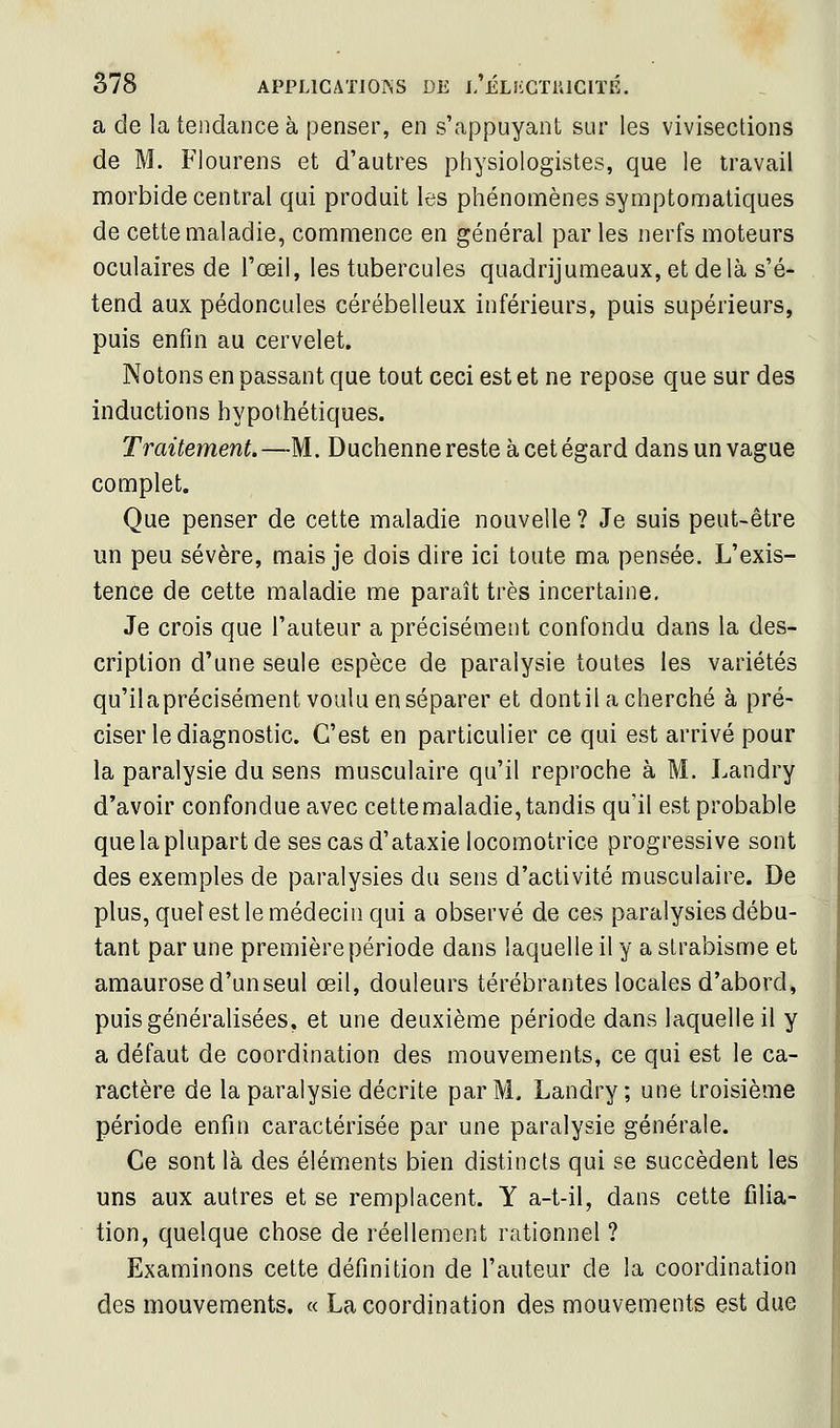 a de la tendance à penser, en s'appuyant sur les vivisections de M. Flourens et d'autres physiologistes, que le travail morbide central qui produit les phénomènes symptomaliques de cette maladie, commence en général par les nerfs moteurs oculaires de l'œil, les tubercules quadrijumeaux, et delà s'é- tend aux pédoncules cérébelleux inférieurs, puis supérieurs, puis enfin au cervelet. Notons en passant que tout ceci est et ne repose que sur des inductions hypothétiques. Traitement. —M. Duchenne reste à cet égard dans un vague complet. Que penser de cette maladie nouvelle ? Je suis peut-être un peu sévère, mais je dois dire ici toute ma pensée. L'exis- tence de cette maladie me paraît très incertaine. Je crois que l'auteur a précisément confondu dans la des- cription d'une seule espèce de paralysie toutes les variétés qu'ilaprécisément voulu en séparer et dont il a cherché à pré- ciser le diagnostic. C'est en particulier ce qui est arrivé pour la paralysie du sens musculaire qu'il reproche à M. Landry d'avoir confondue avec cette maladie, tandis qu'il est probable que la plupart de sescasd'ataxie locomotrice progressive sont des exemples de paralysies du sens d'activité musculaire. De plus, quel est le médecin qui a observé de ces paralysies débu- tant par une première période dans laquelle il y a strabisme et amaurose d'un seul œil, douleurs térébrantes locales d'abord, puis généralisées, et une deuxième période dans laquelle il y a défaut de coordination des mouvements, ce qui est le ca- ractère de la paralysie décrite par M. Landry; une troisième période enfin caractérisée par une paralysie générale. Ce sont là des éléments bien distincts qui se succèdent les uns aux autres et se remplacent. Y a-t-il, dans cette filia- tion, cpelque chose de réellement rationnel ? Examinons cette définition de l'auteur de la coordination des mouvements. « La coordination des mouvements est due