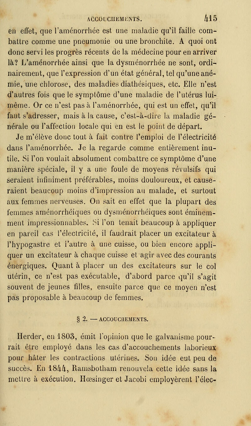 ACCOUCnEMliîSTS. /|.15 en effet, que l'aménorrhée est une maladie qu'il faille com- battre comme une pneumonie ou une bronchite. A quoi ont donc servi les progrès récents de la médecine pour en arriver là? L'aménorrhée ainsi que la dysménorrhée ne sont, ordi- nairement, que l'expression d'un état général, tel qu'une ané- mie, une chlorose, des maladies diathésiques, etc. Elle n'est d'autres fois que le symptôme d'une maladie de l'utérus lui- même. Or ce n'est pas à l'aménorrhée, qui est un effet, qu'il faut s'adresser, mais à la cause, c'est-à-dire la maladie gé- nérale ou l'affection locale qui en est le point de départ. Je m'élève donc tout à fait contre l'emploi de l'électricité dans l'aménorrhée. Je la regarde comme entièrement inu- tile. Si l'on voulait absolument combattre ce symptôme d'une manière spéciale, il y a une foule de moyens révulsifs qui seraient infiniment préférables, moins douloureux, et cause- raient beaucoup moins d'impression au malade, et surtout aux femmes nerveuses. On sait en effet que la plupart des femmes aménorrhéiques ou dysménorrhéiques sont éminem- ment impressionnables. Si l'on tenait beaucoup à appliquer en pareil cas l'électricilé, il faudrait placer un excitateur à l'hypogastre et l'autre à une cuisse, ou bien encore appli- quer un excitateur à chaque cuisse et agir avec des courants énergiques. Quant à placer un des excitateurs sur le col utérin, ce n'est pas exécutable, d'abord parce qu'il s'agit souvent de jeunes filles, ensuite parce que ce moyen n'est pas proposable à beaucoup de femmes. § 2. — ACCOUCHExMENTS. Herder, en 1803, émit l'opinion que le galvanisme pour- rait être employé dans les cas d'accouchements laborieux pour hâter les contractions utérines. Son idée eut peu de succès. En i8/i/i, Ramsbotham renouvela cette idée sans la mettre à exécution. Hœsinger et Jacobi employèrent l'élec-