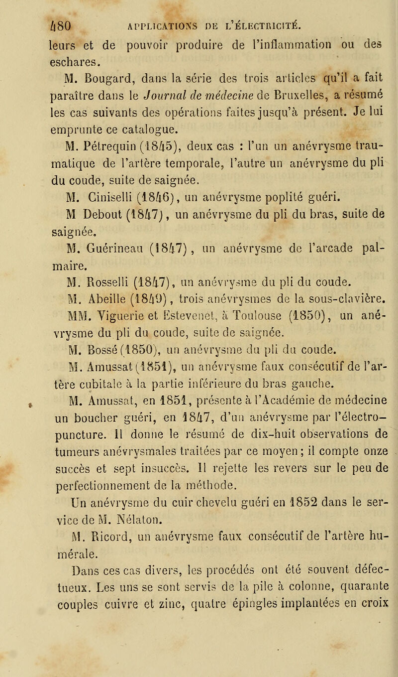 leurs et de pouvoir produire de l'inflammation ou des eschares. M. Bougard, dans la série des trois arlicles qu'il a fait paraître dans le Journal de médecine de Bruxelles, a résumé les cas suivants des opérations faites jusqu'à présent. Je lui emprunte ce catalogue. M. Pétrequin (18/i5), deux cas : l'un un anévrysme trau- matique de l'artère temporale, l'autre un anévrysme du pli du coude, suite de saignée. M. Ciniselli (18/i6}, un anévrysme poplité guéri. M Debout (i8/i7j, un anévrysme du pli du bras, suite de saignée, M. Guérineau (1847), un anévrysme do l'arcade pal- maire. M. Rosselli (18Ù.7), un anévrysme du pli du coude. M. Abeille (1869), trois anévrysmes de la sous-clavière. MM. Yiguerie et Estevcnet, à Toulouse (1850), un ané- vrysme du pli du coude, suite de saignée. M. Bossé (1850), un anévrysme du pli du coude. M. Âmussat(^i85î), un anévrysme faux consécutif de l'ar- tère cubitale à la partie inférieure du bras gauche. M. Amussat, en 1851, présente à l'Académie de médecine un boucher guéri, en i8/i7, d'un anévrysme par l'électro- puncture. 11 donne le résumé de dix-huit observations de tumeurs anévrysmales traitées par ce moyen ; il compte onze succès et sept insuccès. Il rejette les revers sur le peu de perfectionnement de la méthode. Un anévrysme du cuir chevelu guéri en 1852 dans le ser- vice de M. Nélaton. M. Ricord, un anévrysme faux consécutif de l'artère hu- mé raie. Dans ces cas divers, les procédés ont été souvent défec- tueux. Les uns se sont servis de la pile à colonne, quarante couples cuivre et zinc, quatre épingles implantées en croix