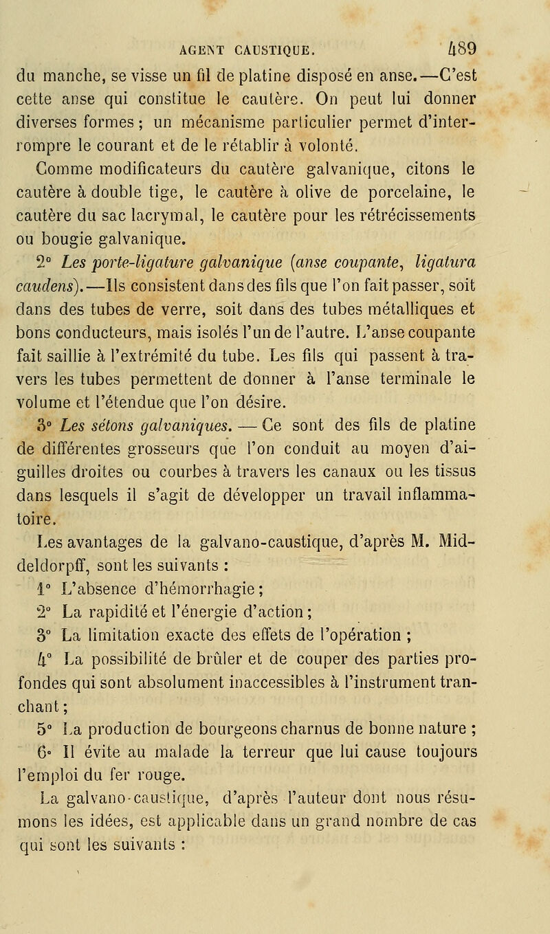 du manche, se visse un fil de platine disposé en anse.—C'est cette anse qui constitue le cautère. On peut lui donner diverses formes ; un mécanisme particulier permet d'inter- rompre le courant et de le rétablir à volonté. Comme modificateurs du cautère galvanique, citons le cautère à double tige, le cautère à olive de porcelaine, le cautère du sac lacrymal, le cautère pour les rétrécissements ou bougie galvanique. 2° Les porte-ligature galvanique [anse coupante^ ligatura caudens).—Ils consistent dans des fils que l'on fait passer, soit dans des tubes de verre, soit dans des tubes métalliques et bons conducteurs, mais isolés l'un de l'autre. L'anse coupante fait saillie à l'extrémité du tube. Les fils qui passent à tra- vers les tubes permettent de donner à l'anse terminale le volume et l'étendue que l'on désire. 3° Les sétons galvaniques. — Ce sont des fils de platine de différentes grosseurs que l'on conduit au moyen d'ai- guilles droites ou courbes à travers les canaux ou les tissus dans lesquels il s'agit de développer un travail inflamma^ toire. Les avantages de la galvano-caustique, d'après M. Mid- deldorpff, sont les suivants : i° L'absence d'hémorrhagie ; 2° La rapidité et l'énergie d'action ; 3° La limitation exacte des effets de l'opération ; [i° La possibilité de brûler et de couper des parties pro- fondes qui sont absolument inaccessibles à l'instrument tran- chant ; 5° La production de bourgeons charnus de bonne nature ; 6° Il évite au malade la terreur que lui cause toujours l'emploi du fer rouge. La galvano-caustique, d'après l'auteur dont nous résu- mons les idées, est applicable dans un grand nombre de cas qui sont les suivants :