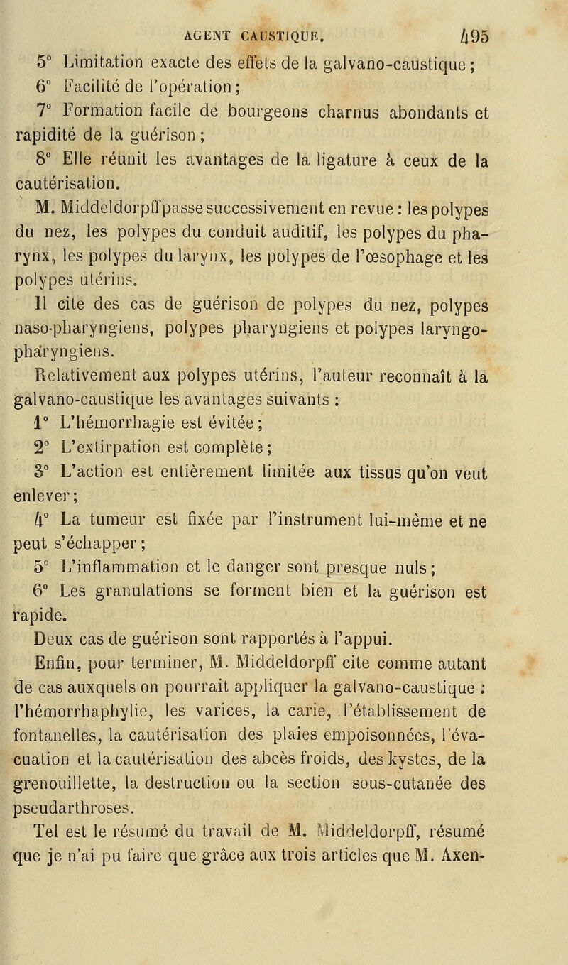 5 IJmitation exacte des effets de la galvano-caustique ; 6° Facilité de Topératlon; T Formation facile de bourgeons charnus abondants et rapidité de la guérison ; 8° Elle réunit les avantages de la ligature à ceux de la cautérisation. M. Middeldorpffpasse successivement en revue: les polypes du nez, les polypes du conduit auditif, les polypes du pha- rynx, les polypes du larynx, les polypes de l'œsophage et les polypes utérins. 11 cite des cas de guérison de polypes du nez, polypes naso-pharyngiens, polypes pharyngiens et polypes laryngo- pharyngiens. Relativement aux polypes utérins, l'auteur reconnaît à la galvano-caustique les avantages suivants : 1° L'hémorrhagie est évitée; 2° L'extirpation est complète; 3° L'action est entièrement limitée aux tissus qu'on veut enlever; lx° La tumeur est fixée par l'instrument lui-même et ne peut s'échapper ; 5° L'inflammation et le danger sont presque nuls; 6° Les granulations se forment bien et la guérison est rapide. Deux cas de guérison sont rapportés à l'appui. Enfin, pour terminer, M. Middeldorpff cite comme autant de cas auxquels on pourrait appliquer la galvano-caustique : l'hémorrhaphylie, les varices, la carie, l'établissement de fontanelles, la cautérisation des plaies empoisonnées, l'éva- cuation et la cautérisation des abcès froids, des kystes, de la grenouillette, la destruction ou la section sous-cutanée des pseudarthroses. Tel est le résumé du travail de M. Middeldorpff, résumé que je n'ai pu faire que grâce aux trois articles que M. Axen-