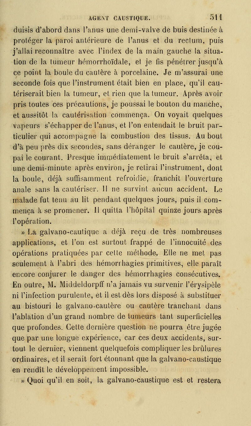 duisis d'abord dans l'anus une demi-valve de buis destinée à protéger la paroi antérieure de l'anus et du rectum, puis j'allai reconnaître avec l'index de la main gauche la situa- tion de la tumeur hémorrhoïdale, el je fis pénétrer jusqu'à ce point la boule du cautère à porcelaine. Je m'assurai une seconde fois que l'instrument était bien en place, qu'il cau- tériserait bien la tumeur, et rien que la tumeur. Après avoir pris toutes ces précautions, je poussai le bouton du manche, et aussitôt la cautérisation commença. On voyait quelques vapeurs s'échapper de l'anus, et l'on entendait le bruit par- ticulier qui accompagne la combustion des tissus. Au bout d'à peu près dix secondes, sans déranger le cautère, je cou- pai le courant. Presque immédiatement le bruit s'arrêta, et une demi-minute après environ, je retirai l'instrument, dont la boule, déjà suffisamment refroidie, franchit l'ouverture anale sans la cautériser. Il ne survint aucun accident. Le malade fut tenu au lit pendant quelques jours, puis il com- mença à se promener. Il quitta l'hôpital quinze jours après l'opération. » La galvano-cautique a déjà reçu de très nombreuses applications, et l'on est surtout frappé de l'innocuité des opérations pratiquées par celte méthode. Elle ne met pas seulement à l'abri des hémorrhagies primitives, elle paraît encore conjurer le danger des hémorrhagies consécutives. En outre, M. Middeldorpff n'a jamais vu survenir l'érysipèle ni l'infection purulente, et il est dès lors disposé à substituer au bistouri le galvano-cautère ou cautère tranchant dans l'ablation d'un grand nombre de tumeurs tant superficielles que profondes. Cette dernière question ne pourra être jugée que par une longue expérience, car ces deux accidents, sur- tout le dernier, viennent quelquefois compliquer les brûlures ordinaires, et il serait fort étonnant que la galvano-caustique en rendît le développement impossible. » Quoi qu'il en soit, la galvano-caustique est et restera