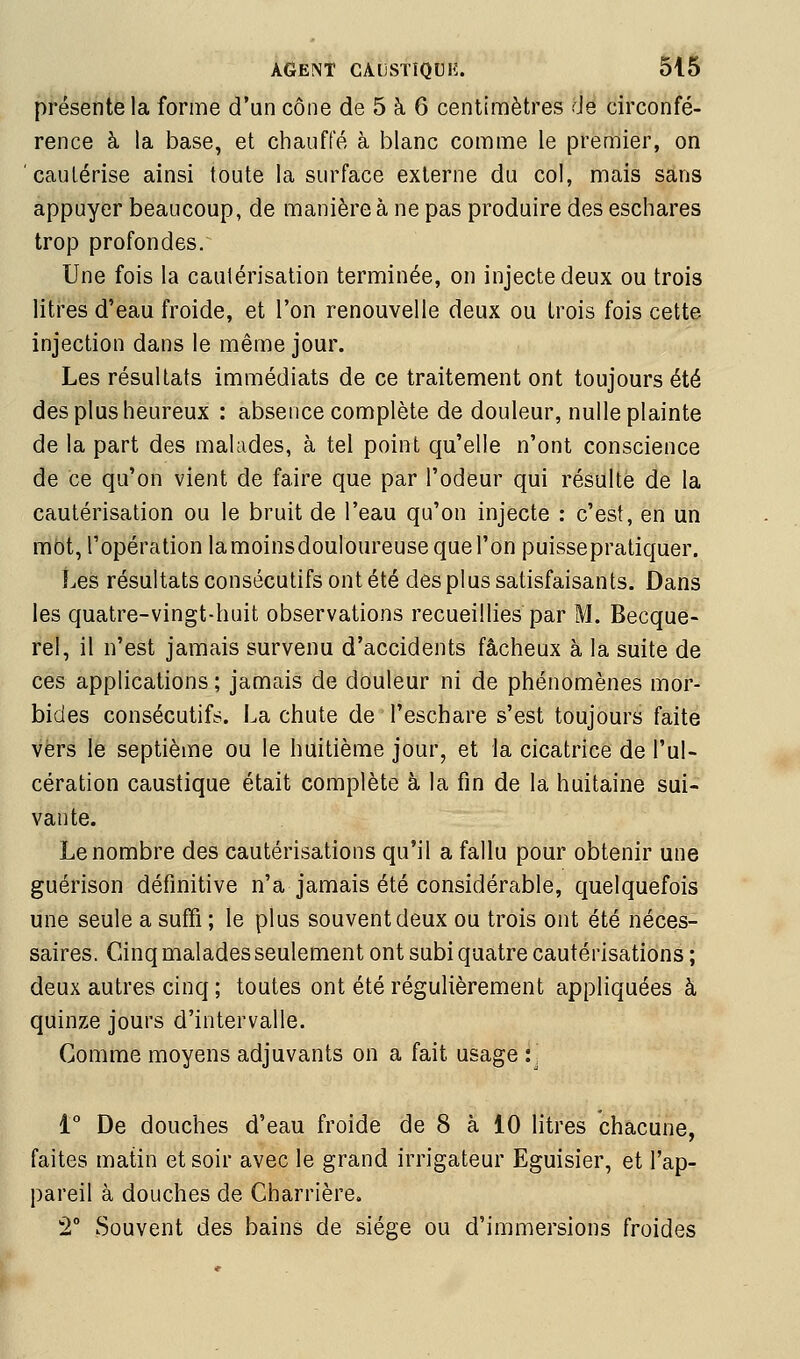 présente la forme d'un cône de 5 à 6 centimètres de circonfé- rence à la base, et chauffé à blanc comme le premier, on cautérise ainsi toute la surface externe du col, mais sans appuyer beaucoup, de manière à ne pas produire des eschares trop profondes. Une fois la cautérisation terminée, on injecte deux ou trois litres d'eau froide, et l'on renouvelle deux ou trois fois cette injection dans le même jour. Les résultats immédiats de ce traitement ont toujours été des plus heureux : absence complète de douleur, nulle plainte de la part des malades, à tel point qu'elle n'ont conscience de ce qu'on vient de faire que par l'odeur qui résulte de la cautérisation ou le bruit de l'eau qu'on injecte ; c'est, en un rabt, l'opération lamoinsdouloureuse que l'on puissepratiquer. Les résultats consécutifs ont été des plus satisfaisants. Dans les quatre-vingt-huit observations recueillies par M. Becque- rel, il n'est jamais survenu d'accidents fâcheux à la suite de ces applications ; jamais de douleur ni de phénomènes mor- bides consécutifs, i^a chute de l'eschare s'est toujours faite vers le septième ou le huitième jour, et la cicatrice de l'ul- cération caustique était complète à la fin de la huitaine sui- vante. Le nombre des cautérisations qu'il a fallu pour obtenir une guérison définitive n'a jamais été considérable, quelquefois une seule a suffi ; le plus souvent deux ou trois ont été néces- saires. Cinq malades seulement ont subi quatre cautérisations ; deux autres cinq ; toutes ont été régulièrement appliquées à quinze jours d'intervalle. Gomme moyens adjuvants on a fait usage :', i De douches d'eau froide de 8 à 10 litres chacune, faites matin et soir avec le grand irrigateur Eguisier, et l'ap- pareil à douches de Charrière. 2° Souvent des bains de siège ou d'immersions froides