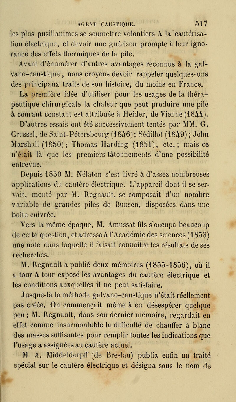 les plus pusillanimes se soumettre volontiers à la cautérisa- tion électrique, et devoir une guérison prompte à leur igno- rance des effets thermiques de la pile. Avant d'énumérer d'autres avantages reconnus à la gal- vano-caustique , nous croyons devoir rappeler quelques-uns des principaux traits de son histoire, du moins en France. La première idée d'utiliser pour les usages de la théra- peutique chirurgicale la chaleur que peut produire une pile à courant constant est attribuée à Heider, de Vienne (1844). D'autres essais ont été successivement tentés par MM. G. Crussel, de Saint-Pétersbourg ('IS/iG); Sédillot (1849); John Marshall (1850) ; Thomas lîarding (1851), etc.; mais ce n'était là que les premiers tâtonnements d'une possibilité entrevue. Depuis 1850 M. Nélaton s'est livré à d'assez nombreuses applications du cautère électrique. 1/appareil dont il se ser- vait, monté par M. Regnault, se composait d'un nombre variable de grandes piles de Bunsen, disposées dans une boîte cuivrée. Vers la même époque, M. Amussat fils s'occupa beaucoup de celte question, etadressa à l'Académie des sciences (1853) une note dans laquelle i! faisait connaître les résultats de ses recherches. M. Regnault a publié deux mémoires (1855-1856), où il a tour à tour exposé les avantages du cautère électrique et les conditions auxquelles il ne peut satisfaire. Jusque-là la méthode galvano-caustique n'était réellement pas créée. On commençait même à en désespérer quelque peu ; M. Regnault, dans son dernier mémoire, regardait en effet comme insurmontable la difficulté de chauffer à blanc des masses suffisantes pour remplir toutes les indications que l'usage a assignées au cautère actuel. M. A. Middeldorpff (de Breslau) publia enfin un traité spécial sur le cautère électrique et désigna sous le nom de