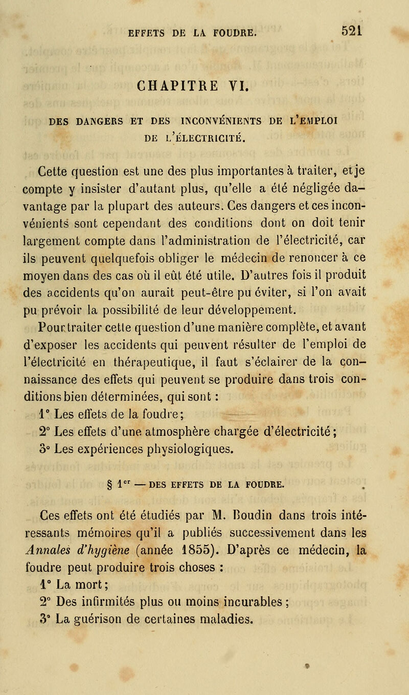 CHAPITRE VI. DES DANGERS ET DES IINCONVENIENTS DE L EMPLOI DE l'Électricité. Cette question est une des plus importantes à traiter, et je compte y insister d'autant plus, qu'elle a été négligée da- vantage par la plupart des auteurs. Ces dangers et ces incon- vénients sont cependant des conditions dont on doit tenir largement compte dans l'administration de l'électricité, car ils peuvent quelquefois obliger le médecin de renoncer à ce moyen dans des cas où il eût été utile. D'autres fois il produit des accidents qu'on aurait peut-être pu éviter, si l'on avait pu prévoir la possibilité de leur développement. Pourtraiter cette question d'une manière complète, et avant d'exposer les accidents qui peuvent résulter de l'emploi de l'électricité en thérapeutique, il faut s'éclairer de la con- naissance des effets qui peuvent se produire dans trois con- ditions bien déterminées, qui sont : 1° Les effets de la foudre; 2° Les effets d'une atmosphère chargée d'électricité; 3° Les expériences physiologiques. § 1 —DES EFFETS DE LA FOUDRE. Ces effets ont été étudiés par M. 13oudin dans trois inté- ressants mémoires qu'il a publiés successivement dans les Annales d'hygiène (année 1855). D'après ce médecin, la foudre peut produire trois choses : 1° La mort ; 2° Des infirmités plus ou moins incurables ; 3 La guérison de certaines maladies.