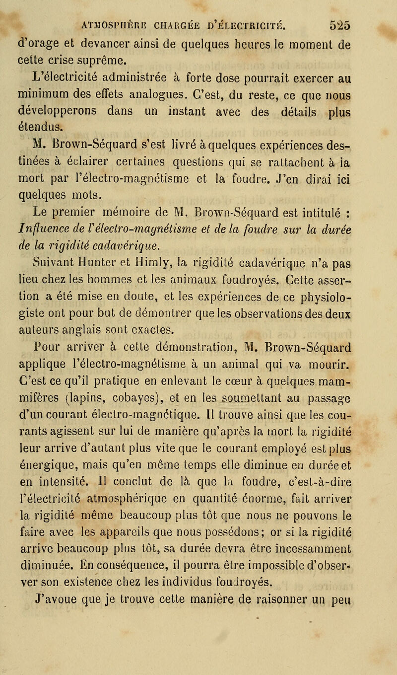 d'orage et devancer ainsi de quelques Iieures le moment de cette crise suprême. L'électricité administrée à forte dose pourrait exercer au minimum des effets analogues. C'est, du reste, ce que nous développerons dans un instant avec des détails plus étendus. M. Brown-Séquard s'est livré à quelques expériences des- tinées à éclairer certaines questions qui se rattachent à la mort par l'électro-magnétisme et la foudre. J'en dirai ici quelques mots. Le premier mémoire de M. Brown-Séquard est intitulé : Influence de Vélectro-magnétisme et de la foudre sur la durée de la rigidité cadavérique. Suivant Hunter et Himiy, la rigidité cadavérique n'a pas lieu chez les hommes et les animaux foudroyés. Cette asser- tion a été mise en doute, et les expériences de ce physiolo- giste ont pour but de démontrer que les observations des deux auteurs anglais sont exactes. Pour arriver à cette démonstratioii, M. Brown-Séquard applique l'électro-magnétisme à un animal qui va mourir. C'est ce qu'il pratique en enlevant le cœur à quelques mam- mifères (^lapins, cobayes), et en les soumettant au passage d'un courant électro-magnétique. Il trouve ainsi que les cou- rants agissent sur lui de manière qu'après la mort la rigidité leur arrive d'autant plus vite que le courant employé est plus énergique, mais qu'en même temps elle diminue en durée et en intensité. 11 conclut de là que la foudre, c'est-à-dire rélectricilé atmosphérique en quantité énorme, fait arriver la rigidité même beaucoup plus tôt que nous ne pouvons le faire avec les appareils que nous possédons; or si la rigidité arrive beaucoup plus tôt, sa durée devra être incessamment diminuée. En conséquence, il pourra être impossible d'obser- ver son existence chez les individus foudroyés. J'avoue que je trouve cette manière de raisonner un peu