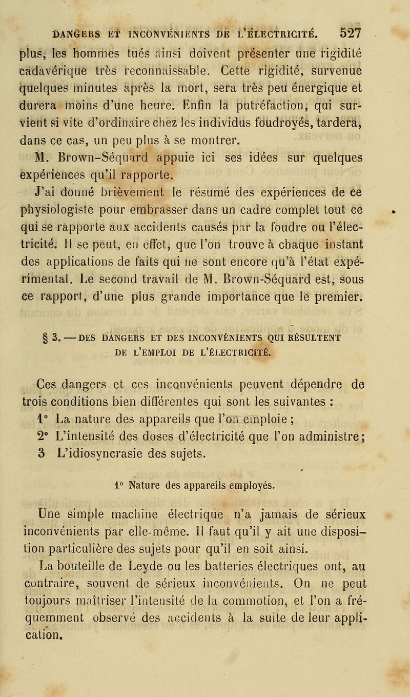 plus, les hommes tués ainsi doivent présenter une rigidité cadavérique très reconnaissable. Cette rigidité, survenue quelques minutes après la mort, sera très peu énergique et durera moins d'une heure. Enfin la putréfaction, qui sur- vient si vite d'ordinaire chez les individus foudroyés, tardera, dans ce cas, un peu plus à se montrer. M. Brown-Séquard appuie ici ses idées sur quelques expériences qu'il rapporte. J'ai donné brièvement le résumé des expériences de ce physiologiste pour embrasser dans un cadre complet tout ce qui se rapporte aux accidents causés par la foudre ou l'élec- tricité. Il se peut, en eiïet, que l'on trouve à chaque instant des applications de faits qui ne sont encore qu'à l'étal expé- rimental. Le second travail de M. Brown-Séquard est, sous ce rapport, d'une plus grande importance que le premier. § 3. — DES DANGERS ET DES INCONVÉNIENTS QUI RÉSULTENT DE l'emploi de l'électricité. Ces dangers et ces inconvénients peuvent dépendre de trois conditions bien diiïerentes qui sont les suivantes : 1° La nature des appareils que l'on emploie ; 2° L'intensité des doses d'électricité que l'on administre; 3 L'idiosyncrasie des sujets. 1° Nature des appareils employés. Une simple machine électrique n'a jamais de sérieux inconvénients par elle-même. 11 faut qu'il y ait une disposi- tion particulière des sujets pour qu'il en soit ainsi. La bouteille de Leyde ou les batteries électriques ont, au contraire, souvent de sérieux inconvénients. On ne peut toujours maîtriser l'intensité de la commotion, et l'on a fré- quemment observé des accidents à la suite de leur appli- cation.