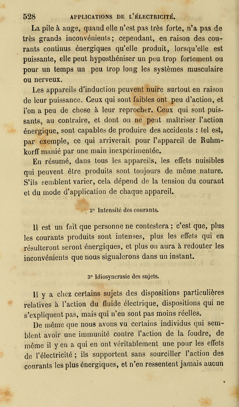 La pile à auge, quand elle n'est pas très forte, n'a pas de très grands inconvénients ; cependant, en raison des cou- rants continus énergiques qu'elle produit, lorsqu'elle est puissante, elle peut hyposthéniser un peu trop fortement ou pour un temps un peu trop long les systèmes musculaire ou nerveux. Les appareils d'induction peuvent nuire surtout en raison de leur puissance. Ceux qui sont faibles ont peu d'action, et l'on a peu de chose à leur reprocher. Ceux qui sont puis- sants, au contraire, et dont on ne peut maîtriser l'action énergique, sont capables de produire des accidents : tel est, par exemple, ce qui arriverait pour l'appareil de Ruhm- korff manié par une main inexpérimentée. En résumé, dans tous les appareils, les effets nuisibles qui peuvent être produits sont toujours de même nature. S'ils semblent varier, cela dépend de la tension du courant et du mode d'application de chaque appareil. *'^2° Intensité des courants. 11 est un fait que personne ne contestera; c'est que, plus les courants produits sont intenses, plus les effets qui en résulteront seront énergiques, et plus on aura à redouter les inconvénients que nous signalerons dans un instant. 3° Idiosyncrasie des sujets. 11 y a chez certains sujets des dispositions particulières relatives à l'action du fluide électrique, dispositions qui ne s'expliquent pas, mais qui n'en sont pas moins réelles. De même que nous avons vu certains individus qui sem- blent avoir une immunité contre l'action de la foudre, de même il y en a qui en ont véritablement une pour les effets de l'électricité ; ils supportent sans sourciller l'action des courants les plus énergiques, et n'en ressentent jamais aucun