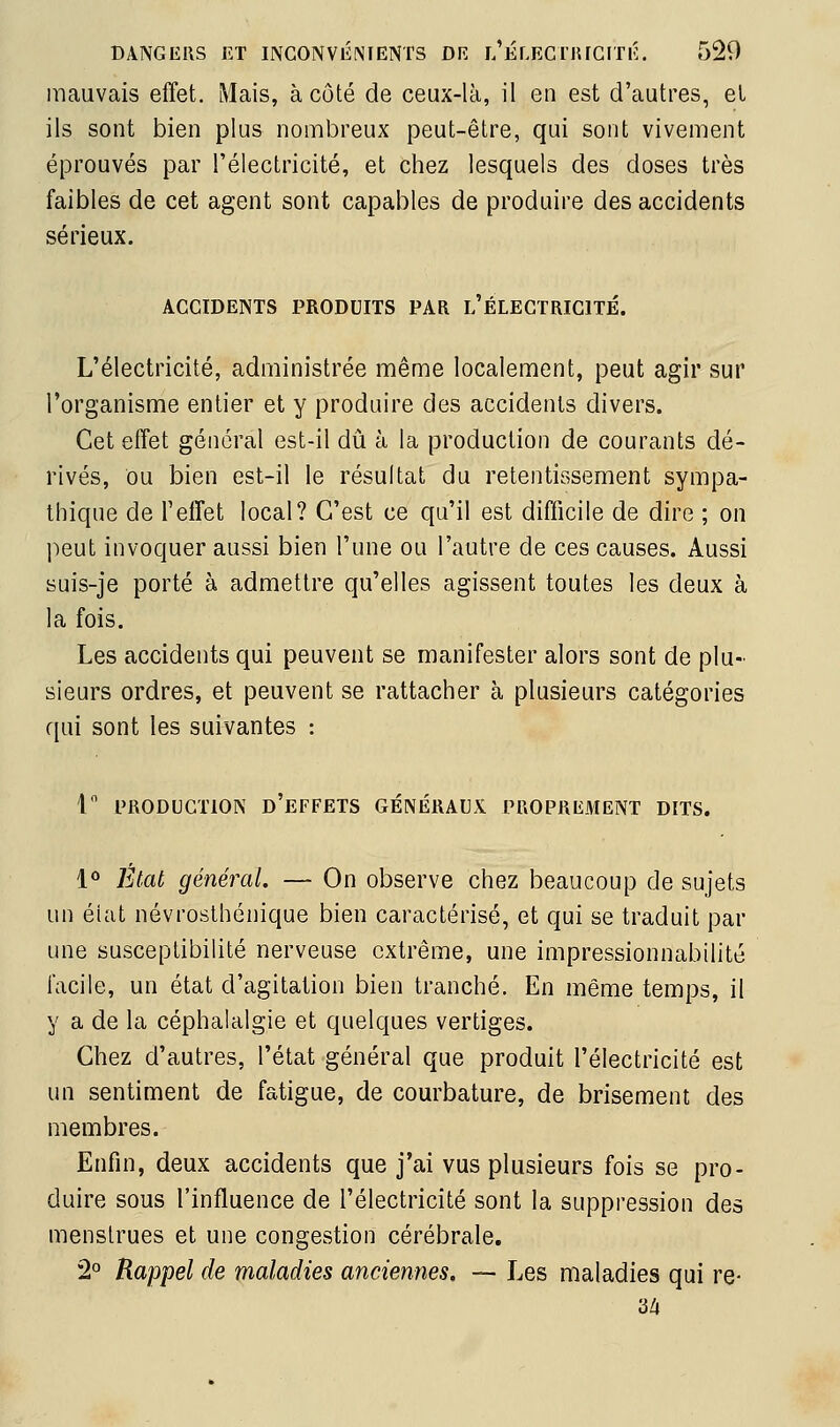 mauvais effet. Mais, à côté de ceux-là, il en est d'autres, el ils sont bien plus nombreux peut-être, qui sont vivement éprouvés par l'électricité, et chez lesquels des doses très faibles de cet agent sont capables de produire des accidents sérieux. ACCIDENTS PRODUITS PAR l'ÉLEGTRIGITÉ. L'électricité, administrée même localement, peut agir sur l'organisme entier et y produire des accidents divers. Cet effet général est-il dû à la production de courants dé- rivés, ou bien est-il le résultat du retentissement sympa- thique de l'effet local? C'est ce qu'il est difficile de dire ; on l^eut invoquer aussi bien l'une ou l'autre de ces causes. Aussi suis-je porté à admettre qu'elles agissent toutes les deux à la fois. Les accidents qui peuvent se manifester alors sont de plu- sieurs ordres, et peuvent se rattacher à plusieurs catégories qui sont les suivantes : 1 PRODUCTION d'effets GÉNÉRAUX PROPREMENT DITS. 1^ Etat général. — On observe chez beaucoup de sujets un éiat névrosthénique bien caractérisé, et qui se traduit par une susceptibilité nerveuse extrême, une impressionnabilité facile, un état d'agitation bien tranché. En même temps, il y a de la céphalalgie et quelques vertiges. Chez d'autres, l'état général que produit l'électricité est un sentiment de fatigue, de courbature, de brisement des membres. Enfin, deux accidents que j'ai vus plusieurs fois se pro- duire sous l'influence de l'électricité sont la suppression des menstrues et une congestion cérébrale. 2° Rappel de maladies anciennes, — Les maladies qui re- •àii