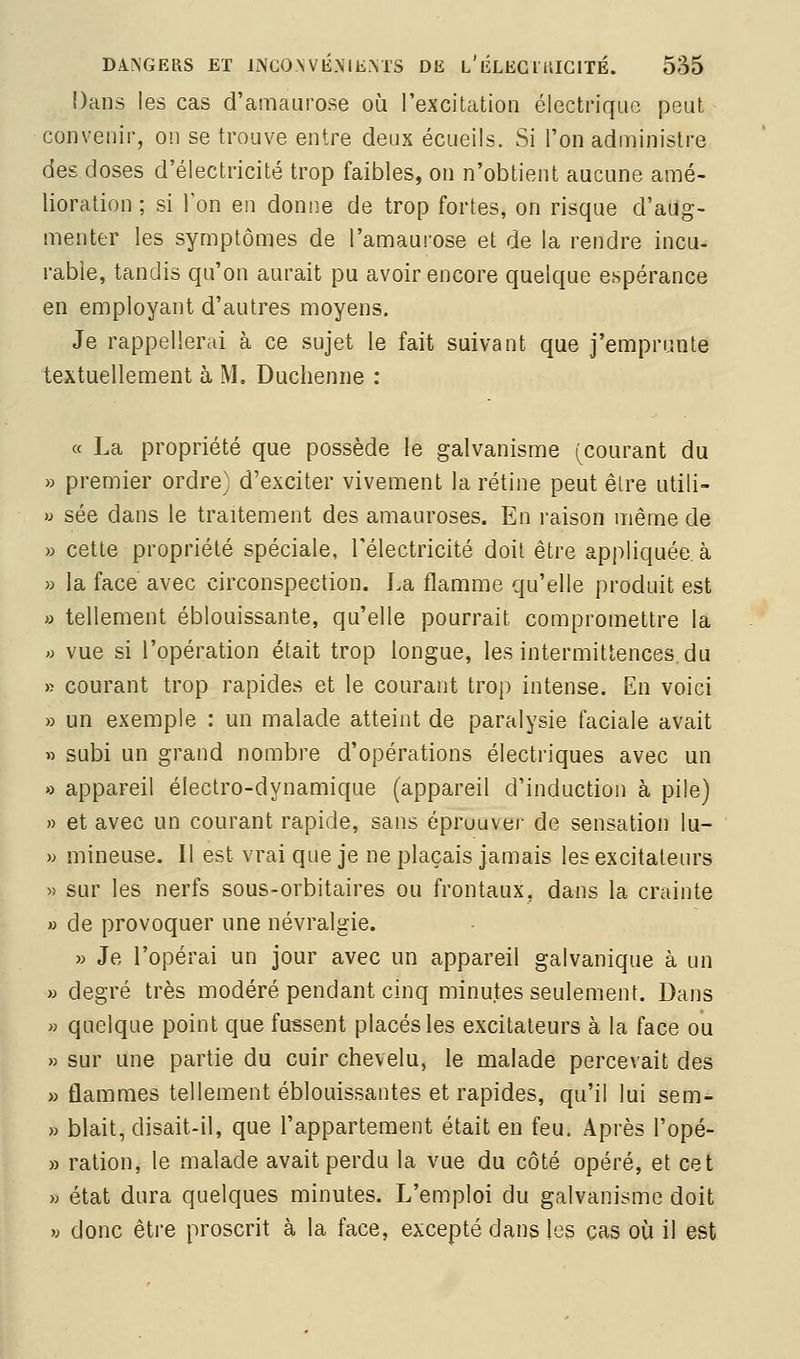 î)ans les cas d'amaurose où l'excitation électrique peut convenir, on se trouve entre deux écueils. Si l'on administre des doses d'électricité trop faibles, on n'obtient aucune amé- lioration ; si l'on en donne de trop fortes, on risque d'aug- menter les symptômes de l'amaurose et de la rendre incu- rable, tandis qu'on aurait pu avoir encore quelque espérance en employant d'autres moyens. Je rappellerai à ce sujet le fait suivant que j'emprunte textuellement à M. Duchenne : « La propriété que possède le galvanisme (courant du » premier ordre) d'exciter vivement la rétine peut être utili- » sée dans le traitement des amauroses. En raison même de » cette propriété spéciale, l'électricité doit être appliquée, à » la face avec circonspection. La flamme qu'elle produit est » tellement éblouissante, qu'elle pourrait compromettre la » vue si l'opération était trop longue, les intermittences, du » courant trop rapides et le courant trop intense. En voici » un exemple : un malade atteint de paralysie faciale avait » subi un grand nombre d'opérations électriques avec un » appareil électro-dynamique (appareil d'induction à pile) » et avec un courant rapide, sans éprouver de sensation lu- » mineuse. Il est vrai que je ne plaçais jamais les excitateurs « sur les nerfs sous-orbitaires ou frontaux, dans la crainte » de provoquer une névralgie. » Je l'opérai un jour avec un appareil galvanique à un » degré très modéré pendant cinq minutes seulement. Dans » quelque point que fussent placés les excitateurs à la face ou » sur une partie du cuir chevelu, le malade percevait des » flammes tellement éblouissantes et rapides, qu'il lui sem- » blait, disait-il, que l'appartement était en feu. Après l'opé- » ration, le malade avait perdu la vue du côté opéré, et cet » état dura quelques minutes. L'emploi du galvanisme doit w donc être proscrit à la face, excepté dans les cas où il est