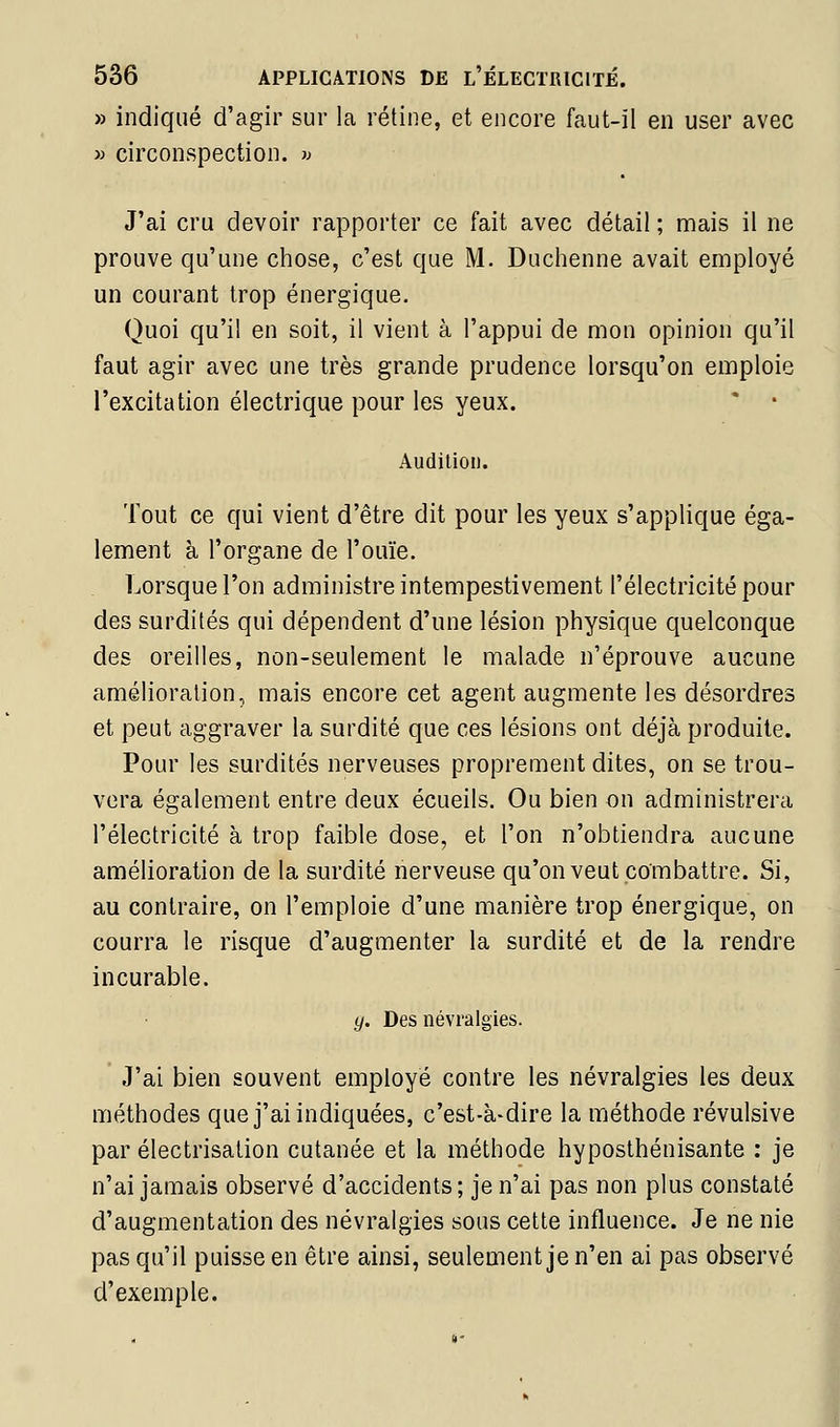 » indiqué d'agir sur la rétine, et encore faut-il en user avec » circonspection. « J'ai cru devoir rapporter ce fait avec détail ; mais il ne prouve qu'une chose, c'est que M. Duchenne avait employé un courant trop énergique. Quoi qu'il en soit, il vient à l'appui de mon opinion qu'il faut agir avec une très grande prudence lorsqu'on emploie l'excitation électrique pour les yeux. * • Audition. Tout ce qui vient d'être dit pour les yeux s'applique éga- lement à l'organe de l'ouïe. Lorsque l'on administre intempestivement l'électricité pour des surdités qui dépendent d'une lésion physique quelconque des oreilles, non-seulement le malade n'éprouve aucune amélioration, mais encore cet agent augmente les désordres et peut aggraver la surdité que ces lésions ont déjà produite. Pour les surdités nerveuses proprement dites, on se trou- vera également entre deux écueils. Ou bien on administrera l'électricité à trop faible dose, et l'on n'obtiendra aucune amélioration de la surdité nerveuse qu'on veut combattre. Si, au contraire, on l'emploie d'une manière trop énergique, on courra le risque d'augmenter la surdité et de la rendre incurable. g. Des névralgies. J'ai bien souvent employé contre les névralgies les deux méthodes que j'ai indiquées, c'est-à-dire la méthode révulsive par électrisalion cutanée et la méthode hyposthénisante : je n'ai jamais observé d'accidents; je n'ai pas non plus constaté d'augmentation des névralgies sous cette influence. Je ne nie pas qu'il puisse en être ainsi, seulement je n'en ai pas observé d'exemple. i