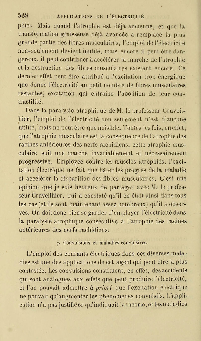 phiés. Mais quand l'atrophie est déjà ancienne, et que la transformation graisseuse déjà avancée a remplacé la plus grande partie des fibres musculaires, l'emploi de l'électricité non-seulement devient inutile, mais encore il peut être dan- gereux, il peut contribuer à accélérer la marche de l'atrophie et la deslruction des fibres musculaires existant encore. Ce dernier effet peut être attribué à l'excitation trop énergique que donne l'électricité au petit nombre de fibres musculaires restantes, excitation qui entraîne l'abolition de leur con- tractilité. Dans la paralysie atrophique de M. le professeur Cruveil- hier, l'emploi de l'électricité non-seulement n'est d'aucune utilité, mais ne peut être que nuisible. Toutes les fois, en effet, que l'atrophie musculaire est la conséquence de l'atrophie des racines antérieures des nerfs rachidiens, cette atrophie mus- culaire suit une marche invariablement et nécessairement progressive. Employée contre les muscles atrophiés, l'exci- tation électrique ne fait que hâter les progrès de la maladie et accélérer la disparition des fibres musculaires. C'est une opinion que je suis heureux de partager avec M. le profes- seur Cruveilhier, qui a constaté qu'il en était ainsi dans tous les cas (et ils sont maintenant assez nombreux) qu'il a obser- vés. On doit donc bien se garder d'employer l'électricité dans la paralysie atrophique consécutive à l'atrophie des racines antérieures des nerfs rachidiens. y. Convulsions et maladies convulsives. L'emploi des courants électriques dans ces diverses mala- dies est une des applications de cet agent qui peut être la plus contestée. Les convulsions constituent, en effet, des accidents qui sont analogues aux effets que peut produire l'électricité, et l'on pouvait admettre à priori que l'excitation électrique ne pouvait qu'augmenter les phénomènes convulsif?--. L'appli- cation n'a pas justifiéoe qu'indiquait la théorie, et les maladies