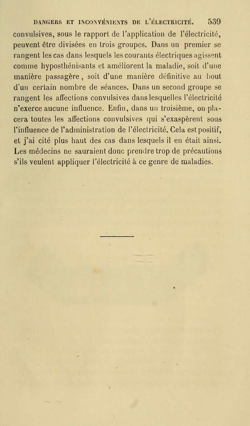 convulsives, sous le rapport de l'application de l'électricité, peuvent être divisées en trois groupes. Dans un premier se rangent les cas dans lesquels les courants électriques agissent comme hyposthénisants et améliorent la maladie, soit d'une manière passagère, soit d'une manière définitive au bout d'un certain nombre de séances. Dans un second groupe se rangent les affections convulsives dans lesquelles l'électricité n'exerce aucune influence. Enfin, dans un troisième, on pla- cera toutes les affections convulsives qui s'exaspèrent sous l'influence de l'administration de l'électricité. Cela est positif, et j'ai cité plus haut des cas dans lesquels il en était ainsi. Les médecins ne sauraient donc prendre trop de précautions s'ils veulent appliquer l'électricité à ce genre de maladies.