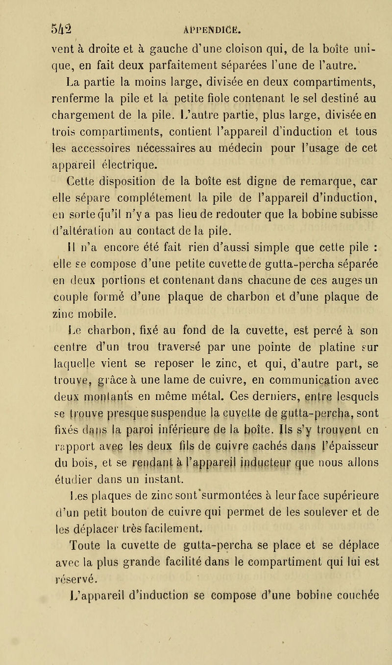 S/l'^ Àl'I'ENDlCE. vent à droite et à gauche d'une cloison qui, de la boîte uni- que, en fait deux parfaitement séparées Tune de l'autre. La partie la moins large, divisée en deux compartiments, renferme la pile et la petite fiole contenant le sel destiné au chargement de la pile. L'autre partie, plus large, divisée en trois compartiments, contient l'appareil d'induction et tous les accessoires nécessaires au médecin pour l'usage de cet appareil électrique. Cette disposition de la boîte est digne de remarque, car elle sépare complètement la pile de l'appareil d'induction, en sorte qu'il n'y a pas lieu de redouter que la bobine subisse d'altération au contact de la pile. H n'a encore été fait rien d'aussi simple que cette pile : elle se compose d'une petite cuvette de gutta-percha séparée en deux portions et contenant dans chacune de ces auges un couple formé d'une plaque de charbon et d'une plaque de zinc mobile. Le charbon, fixé au fond de la cuvette, est percé à son centre d'un trou traversé par une pointe de platine .'ur laquelle vient se reposer le zinc, et qui, d'autre part, se trouve, gi'âceà une lame de cuivre, en communication avec deux montants en même métal. Ces derniers, entre lesquels se trouve presque suspendue la cuvette de gutta-percha, sont fixés dans la paroi inférieure de la boîte. Ils s'y trouvent en rapport avec les deux fils de cuivre cachés dans l'épaisseur du bois, et se rend9.nt à l'appareil inducteur que nous allons étudier dans un instant. Les plaques de zincsont'surmontées à leur face supérieure d'un petit bouton de cuivre qui permet de les soulever et de les déplacer très facilement. Toute la cuvette de gutta-percha se place et se déplace avec la plus grande facilité dans le compartiment qui lui est réservé. L'appareil d'induction se compose d'une bobine couchée