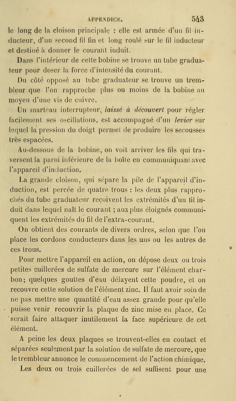 AfPÈISDÏCR* 5/l5 le long de la cloison principale : elle est armée d'un fil in- ducteur, d'un fécond fil fin et long roulé bur le fil inducteur et destiné à donner le courant induit. Dans l'intérieur de cette bobine se trouve un tube gradua- teur pour doser la force d'intensité du courant. Du côté opposé au tube graduateur se trouve un trem- bleur que l'on rapproche plus ou moins de la bobine au moyen d'une vis de cuivre. Un marteau interrupteur, laissé à découvert pour régler facilement ses oscillations, est accompagné d'un levier sur lequel la pression du doigt permet de produire les secousses très espacées. Au-dessous de la bobine, on voit arriver les fils qui tra- versent la paroi inférieure de la boîle en communiquant avec l'appareil d'induction. La grande cloison, qui sépare la pile de l'appareil d'in- duction, est percée de quatre trous : les deux plus rappro- chés du tube graduateur reçoivent les extrémités d'un 111 in- duit dans lequel naît le courant ; aux plus éloignés communi- quent les extrémités du fil de l'extra-courant. On obtient des courants de divers ordres, selon que l'on place les cordons conducteurs dans les uns ou les autres de ces trous. Pour mettre l'appareil en action, on dépose deux ou trois petites cuillerées de sulfate de mercure sur l'élément char- bon; quelques gouttes d'eau délayent cette poudre, et on recouvre cette solution de l'élément zinc. Il faut avoir soin de ne pas mettre une quantité d'eau assez grande pour qu'elle puisse venir recouvrir la plaque de zinc mise en.place. Ce serait faire attaquer inutilement la face supérieure de cet élément. A peine les deux plaques se trouvent-elles en contact et séparées seulement par la solution de sulfate de mercure, que le trembleur annonce le commencement de l'action chimique. Les deux ou trois cuillerées de sel suffisent pour une