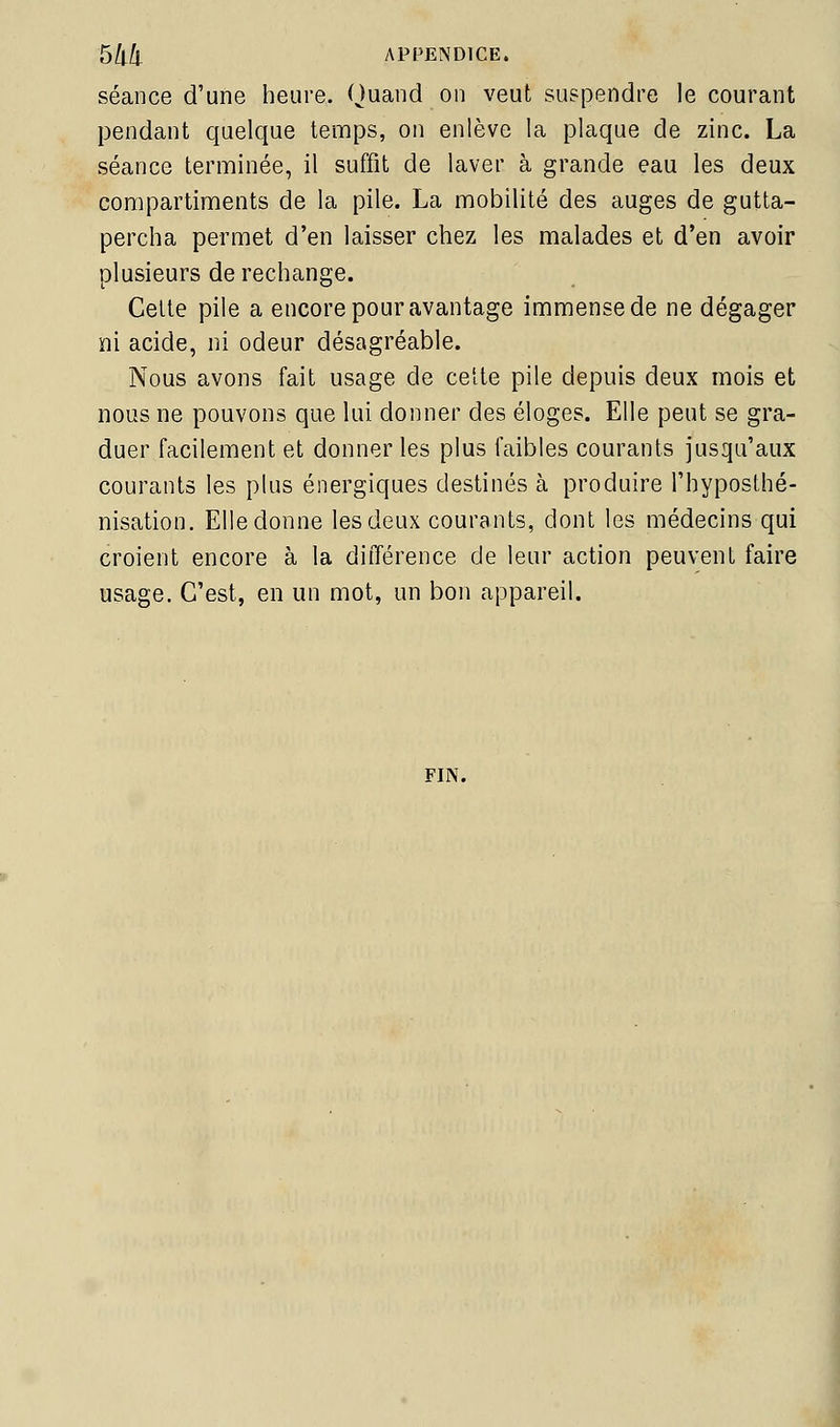 séance d'une heure. Quand on veut suspendre le courant pendant quelque temps, on enlève la plaque de zinc. La séance terminée, il suffit de laver à grande eau les deux compartiments de la pile. La mobilité des auges de gutta- percha permet d'en laisser chez les malades et d'en avoir plusieurs de rechange. Cette pile a encore pour avantage immense de ne dégager ni acide, ni odeur désagréable. Nous avons fait usage de cette pile depuis deux mois et nous ne pouvons que lui donner des éloges. Elle peut se gra- duer facilement et donner les plus faibles courants jusqu'aux courants les plus énergiques destinés à produire l'hyposthé- nisation. Elledonne les deux courants, dont les médecins qui croient encore à la différence de leur action peuvent faire usage. C'est, en un mot, un bon appareil. FIN. à