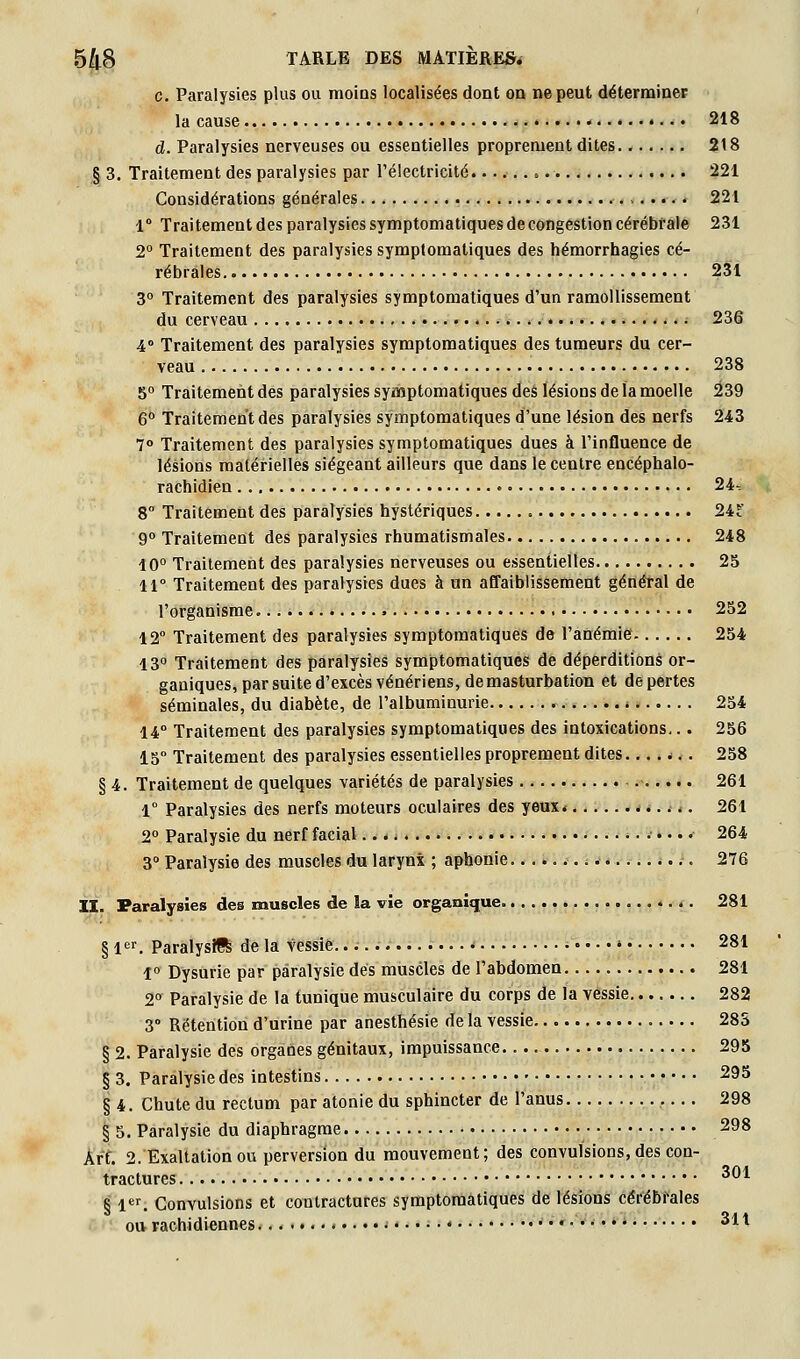 c. Paralysies plus ou raoias localisées dont oa ne peut déterrainet la cause 218 d. Paralysies nerveuses ou essentielles proprement dites 218 § 3. Traitement des paralysies par rélectricité ». 221 Considérations générales 221 1° Traitementdes paralysies symptomatiques de congestion cérébrale 231 2° Traitement des paralysies symptomatiques des hémorrhagies cé- rébrales 231 3° Traitement des paralysies symptomatiques d'un ramollissement du cerveau ■ 236 4° Traitement des paralysies symptomatiques des tumeurs du cer- veau 238 5° Traitement des paralysies symptomatiques deé lésions de îa moelle Û39 6 Traitementdes paralysies symptomatiques d'une lésion des nerfs 243 7° Traitement des paralysies symptomatiques dues à l'influence de lésions matérielles siégeant ailleurs que dans le centre encéphalo- rachidien 24-. 8° Traitement des paralysies hystériques 24f 9° Traitement des paralysies rhumatismales 248 10° Traitement des paralysies nerveuses ou essentielles 25 11° Traitement des paralysies dues à un aflaiblissement général de l'organisme 252 12° Traitement des paralysies symptomatiques de l'anémie 254 13 Traitement des paralysies symptomatiques de déperditions or- ganiques, par suite d'excès vénériens, demasturbation et de pertes séminales, du diabète, de l'albuminurie 254 14° Traitement des paralysies symptomatiques des intoxications... 256 15° Traitement des paralysies essentielles proprement dites. ...*.. 258 § 4. Traitement de quelques variétés de paralysies 261 1° Paralysies des nerfs moteurs oculaires des yeux 261 2° Paralysie du nerf facial... i 264 3 Paralysie des muscles du larynx ; aphonie. *... 276 II. Paralysies des muscles de îa vie organique 281 § l^r. ParalysJffe de la vessie. • » 281 î° Dysurie par paralysie dés muscles de l'abdomen 281 2° Paralysie de la tunique musculaire du corps de la vessie 282 3° Rétention d'urine par anesthésie delà vessie 28S § 2. Paralysie des organes génitaux, impuissance 295 § 3. Paralysie des intestins 295 § 4. Chute du rectum par atonie du sphincter de l'anus 298 § 5. Paralysie du diaphragme 298 Art. 2. Exaltation ou perversion du mouvement; des convulsions, des con- tractures ^^1 § ^«^ Convulsions et contractures symptomatiques de lésions céréBfales ou rachidiennes ' • • • • • '•• ^^^