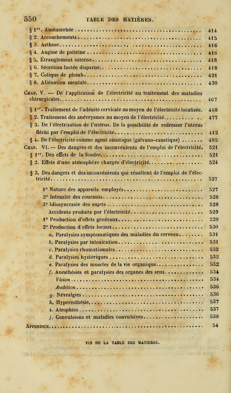 § 1. Aménorrhée 414 § 2. Accouchements 415 § 3. Asthme 416 § 4. Angine de poitrine 416 § 5. Étranglement interne 418 § 6. Sécrétion lactée disparue.. 418 § 7. Colique de plomb 421 § 8. Aliénation mentale 430 Chap. V. — De l'application de l'électricité au traitement des maladies chirurgicales 467 § 1''. Traitement de l'adénite cervicale au moyen de l'électricité localisée. 468 § 2. Traitement des anévrysmes au moyen de l'électricité 477 § 3. De l'électrisation de l'utérus. De la possibilité de redresser l'utérus fléchi par l'emploi de l'électricité 412 § 4. De l'électricité comme agent caustique (galvano-caustique) 485 Chap. VI.— Des dangers et des inconvénients de l'emploi de l'électricité. 521 § 1. Des effets de la foudre 521 § 2. Effets d'une atmosphère chargée d'électricité 524 § 3. Des dangers et des inconvénients qui résultent de l'emploi de l'élec- tricité , 527 1° Nature des appareils employés 527 2° Intensité des courants 528 3° Idiosyncrasie des sujets 528 Accidents produits par l'électricité 529 1° Production d'effets généraux 229 2° Production d'effets locaux 530 a. Paralysies symptomaliques des maladies du cerveau 531 6. Paralysies par intoxication 531 c. Paralysies rhumatismales 532 d. Paralysies hystériques 532 e. Paralysies des muscles de la vie organique 532 f. Anesthésies et paralysies des organes des sens 534 Vision 534 Audition 536 g. Névralgies 536 h. Hyperesthésie 537 ». Atrophies 537 j. Convulsions et maladies convulsives 538 Appendice i 34: FIN DE LA TABLE DES MATIÈRES.