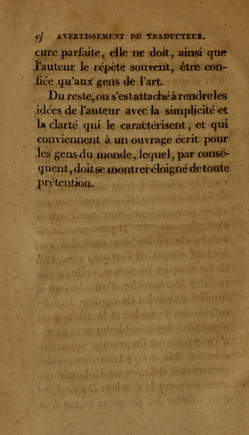 cure parfaite, elle ne doit, ainsi que l'auteur le répète souvent, être con- fiée qu'aux gens de l'art. Du reste, on s'est attaché à rendre les idées de l'auteur avec la simplicité et la clarté qui le caractérisent, et qui conviennent à un ouvrage écrit pour les gens du monde, lequel, par consé- quent, doit se montrer éloigné de toute prétention.