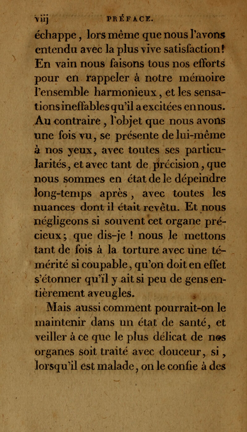 \iij PRÉFACE. échappe, lors même que nous l'avons entendu avec la plus vive satisfaction f En vain nous faisons tous nos efforts pour en rappeler à notre mémoire l'ensemble harmonieux, et les sensa- tions ineffables qu'il a excitées en nous. Au contraire , l'objet que nous avons une fois vu, se présente cle lui-même à nos yeux, avec toutes ses particu- larités, et avec tant de précision, que nous sommes en état de le dépeindre long-temps après, avec toutes les nuances dont il était revêtu. Et nous négligeons si souvent cet organe pré- cieux; que dis-je ! nous le mettons tant de fois à la torture avec une té- mérité si coupable > qu'on doit en effet s'étonner qu'il y ait si peu de gens en- tièrement aveugles- Mais aussi comment pourrait-on le maintenir dans un état de santé, et veiller à ce que le plus délicat de n»s organes soit traité avec douceur, si, lorsqu'il est malade, on le confie à des