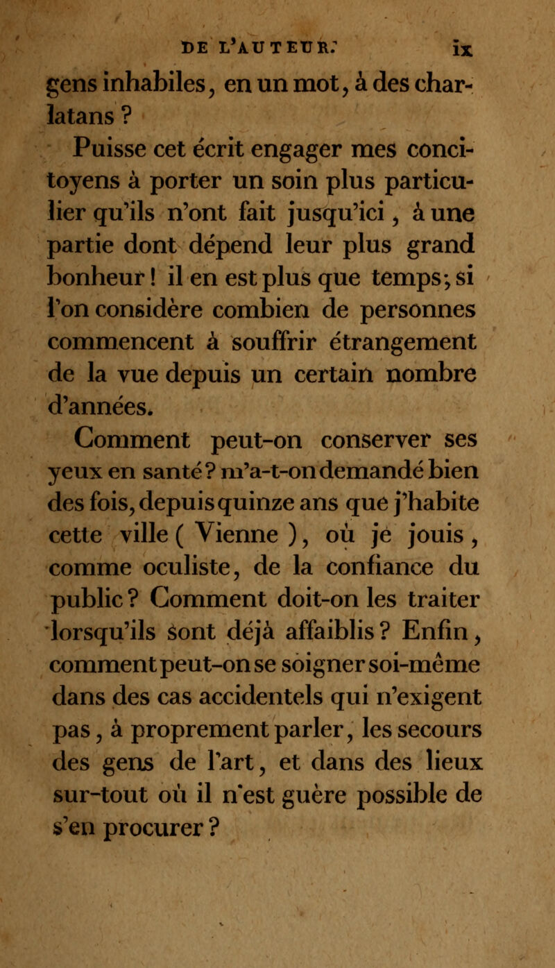 de l'àuteïjr: ïx gens inhabiles, en un mot, à des char- latans ? Puisse cet écrit engager mes conci- toyens à porter un soin plus particu- lier qu'ils n'ont fait jusqu'ici, à une partie dont dépend leur plus grand bonheur ! il en est plus que temps; si Ton considère combien de personnes commencent à souffrir étrangement de la vue depuis un certain nombre d'années. Gomment peut-on conserver ses yeux en santé? m'a-t-ondemandé bien des fois, depuis quinze ans que j'habite cette ville ( Vienne ), où je jouis , comme oculiste, de la confiance du public ? Gomment doit-on les traiter lorsqu'ils Sont déjà affaiblis ? Enfin , comment peut-on se soigner soi-même dans des cas accidentels qui n'exigent pas, à proprement parler, les secours des gens de l'art-, et dans des lieux sur-tout où il n est guère possible de s'en procurer ?