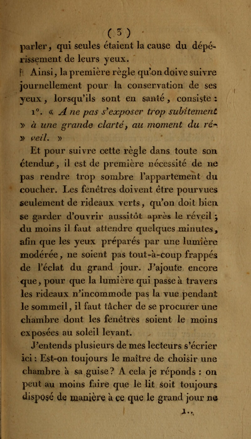 parler, qui seules étaient la cause du dépé- rissement de leurs yeux. fi Ainsi, la première règle qu'on doive suivre journellement pour la conservation de ses yeux , lorsqu'ils sont en santé, consiste : i°. « A ne pas s'exposer trop subitement » à une grande clarté, au moment du ré*. y> veiL » Et pour suivre cette règle dans toute son çtendu/e, il est de première nécessité de ne pas rendre trop sombre l'appartement du coucher. Les fenêtres doivent être pourvues seulement de rideaux verts, qu'on doit bien se garder d'ouvrir aussitôt après le réveil my du moins il faut attendre quelques minutes, afin que les yeux préparés par une lumière modérée, ne soient pas tout-à-coup frappés de l'éclat du grand jour. J'ajoute encore que, pour que la lumière qui passe à travers les rideaux n'incommode pas la vue pendant le sommeil, il faut tâcher de se procurer une chambre dont les fenêtres soient le moins exposées au soleil levant. J'entends plusieurs de mes lecteurs s'écrier ici : Est-on toujours le maître de choisir une chambre a sa guise ? A cela je réponds : on peut au moins faire que le lit soit toujours disposé de. manière a ce que le grand jour n©