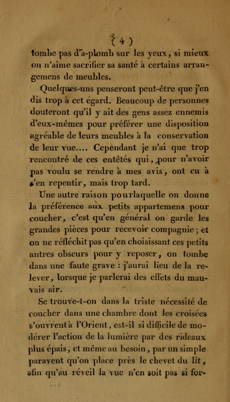 14 ) tombe pas d'a-plomb sur les yeux, si mieux on n'aime sacrifier sa santé a certains arran- gemens de meubles. Quelques-uns penseront peut-être que j'en dis trop a cet égard. Beaucoup de personnes douteront qu'il y ait des gens assez ennemis d'eux-mêmes pour préférer une disposition agréable de leurs meubles a la conservation de leur vue.... Cependant je n'ai que trop rencontré de ces entêtés qui,,pour n'avoir pas voulu se rendre à mes avis, ont eu à s'en repentir, mais trop tard. Une autre raison pourlaquelle on donne la préférence aux petits appartenons pour coucher, c'est qu'en général on garde les grandes pièces pour recevoir compagnie ; et on ne réfléchit pas qu'en choisissant ces petits antres obscurs pour y reposer 9 on tombe dans une faute grave : j'aurai lieu de la re- lever, lorsque je parlerai des effets du mau- vais air. Se trouve-t-on dans la triste nécessité de coucher dans une chambre dont les croisées s'ouvrent a l'Orient, est-il si difficile de mo- dérer l'action de la lumière par des rideaux plus épais, et même au besoin, par un simple paravent qu'on place près le chevet du lit, afin qu'au réveil la vue n'en soit pas si for-