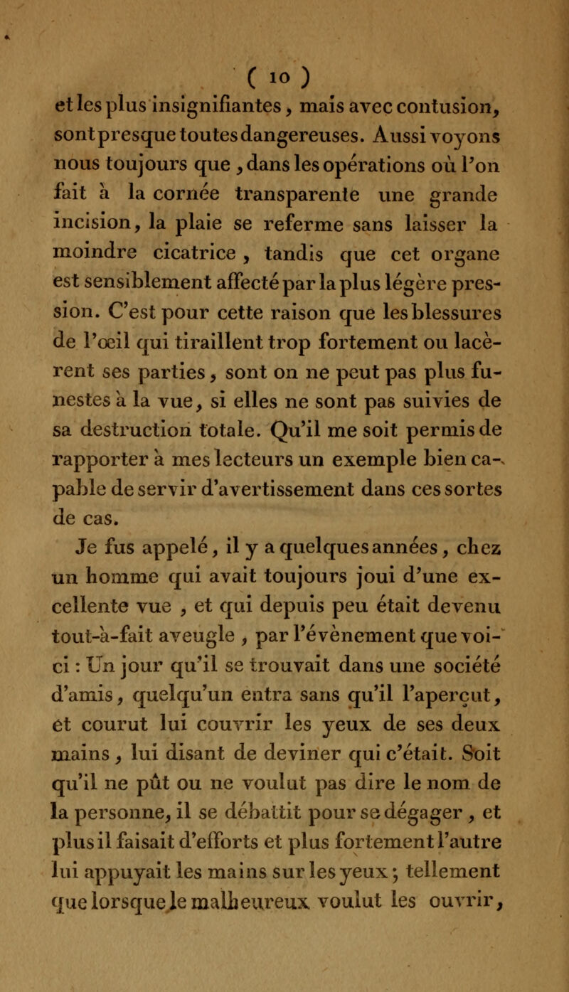 et les plus insignifiantes, mais avec contusion, sont presque toutes dangereuses. Aussi voyons nous toujours que , dans les opérations où l'on Fait a la cornée transparente une grande incision, la plaie se referme sans laisser la moindre cicatrice , tandis que cet organe est sensiblement affecté par la plus légère pres- sion. C'est pour cette raison que les blessures de Poeil qui tiraillent trop fortement ou lacè- rent ses parties, sont on ne peut pas plus fu- nestes à la vue, si elles ne sont pas suivies de sa destruction totale. Qu'il me soit peruiisde rapporter a mes lecteurs un exemple bien ca-. pable de servir d'avertissement dans ces sortes de cas. Je fus appelé, il y a quelques années, chez un homme qui avait toujours joui d'une ex- cellente vue , et qui depuis peu était devenu tout-a-fait aveugle , par l'événement que voi- ci : Un jour qu'il se trouvait dans une société d'amis, quelqu'un entra sans qu'il l'aperçut, et courut lui couvrir les yeux de ses deux mains, lui disant de deviner qui c'était. Soit qu'il ne pût ou ne voulut pas dire le nom de la personne, il se débattit pourss dégager , et plus il faisait d'efforts et plus fortement l'autre lui appuyait les mains sur les yeux; tellement quelorsquelemalheureux voulut les ouvrir,