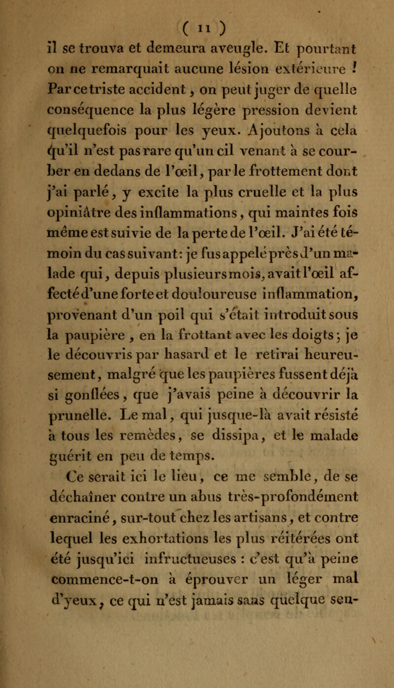 il se trouva et demeura aveugle. Et pourtant on ne remarquait aucune lésion extérieure ' Par ce triste accident, on peut juger de quelle conséquence la plus légère pression devient quelquefois pour les yeux. Ajoutons a cela c^u'il n'est pas rare qu'un cil venant a se cour- ber en dedans de l'œil, parle frottement dont j'ai parlé, y excite la plus cruelle et la plus opiniâtre des inflammations, qui maintes fois même est suivie de la perte de l'oeil. J'ai été té- moin du cas suivant : je fus appelé près d'un ma- lade qui, depuis plusieurs mois, avait l'oeil af- fecté d'une forte et douloureuse i nflammation, provenant d'un poil qui s'était introduit sous la paupière , en la frottant avec les doigts ) je le découvris par hasard et le retirai heureu- sement , malgré ique les paupières fussent déjà si gonflées, que j'avais peine à découvrir la prunelle. Le mal, qui jusque-là avait résisté à tous les remèdes, se dissipa, et le malade guérit en peu de temps. Ce serait ici le lieu, ce me semble, de se déchaîner contre un abus très-profondément enraciné, sur-tout chez les artisans, et contre lequel les exhortations les plus réitérées ont été jusqu'ici infructueuses : c'est qu'à peine commence-t-on à éprouver un léger mal d'yeux ; ce qui n'est jamais sans quelque sqïi-