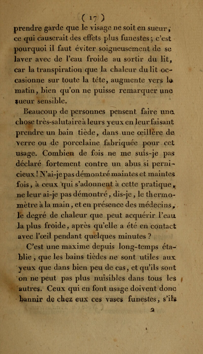 prendre garde que le visage ne soit en sueur, ce qui causerait des effets plus funestes} c'est pourquoi il faut éviter soigneusement de se laver avec de l'eau froide au sortir du lit, car la transpiration que la chaleur du lit oc- casionne sur toute la tète, augmente vers la matin, bien qu'on ne puisse remarquer uno tueur sensible. Beaucoup de personnes pensent faire une. chose très-salutaire a leurs yeux en leur faisant prendre un bain tiède, dans une oeillère de verre ou de porcelaine fabriquée pour cet usage. Combien de fois ne me suis-je pas déclaré fortement contre un abus si perni- cieux ! N'ai-je pas démontré maintes et maintes fois, a ceux qui s'adonnent a cette pratique^ ne leur ai-je pas démontré, dis-je, le thermo- mètre a la main, et en présence des médecins, le degré de chaleur que peut acquérir l'eau la plus froide, après qu'elle a été en contact avec l'oeil pendant quelques minutes ? C'est une maxime depuis long-temps éta- blie , que les bains tièdes ne sont utiles aux yeux que dans bien peu de cas, et qu'ils sont on ne peut pas plus nuisibles dans tous les i autres. Ceux qui en font usage doivent donc bannir de chez eux ces vases funestes, s'ils