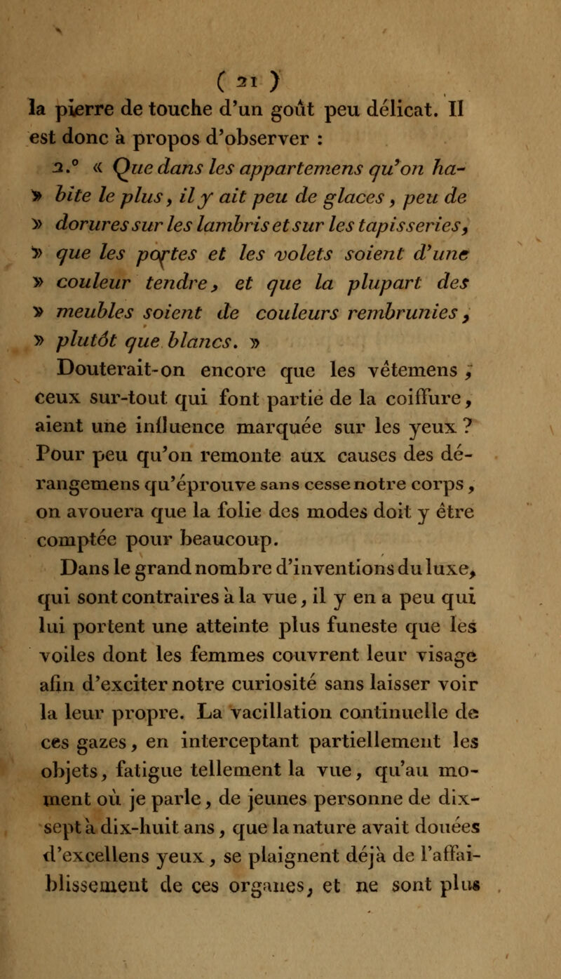 ( 31 > la pierre de touche d'un goût peu délicat. II est donc à propos d'observer : 3.° « Que dans les appartemens qu'on ha- > bite le plus y il y ait peu de glaces, peu de » dorures sur les lambris et sur les tapisseries, !» que les portes et les volets soient d'une » couleur tendre y et que la plupart des v meubles soient de couleurs rembrunies 9 y> plutôt que blancs. » Douterait-on encore que les vétemens , ceux sur-tout qui font partie de la coiffure, aient une influence marquée sur les yeux ? Pour peu qu'on remonte aux causes des dé- rangemens qu'éprouve sans cesse notre corps, on avouera que la folie des modes doit y être comptée pour beaucoup. Dans le grand nombre d'inventions du luxe, qui sont contraires à la vue, il y en a peu qui lui portent une atteinte plus funeste que les voiles dont les femmes couvrent leur visage afin d'exciter notre curiosité sans laisser voir la leur propre. La vacillation continuelle de ces gazes, en interceptant partiellement les objets, fatigue tellement la vue, qu'au mo- ment où je parle, de jeunes personne de dix- sept a dix-huit ans, que la nature avait douées d'excellens yeux, se plaignent déjà de l'affai- blissement de ces organes; et ne sont plu*